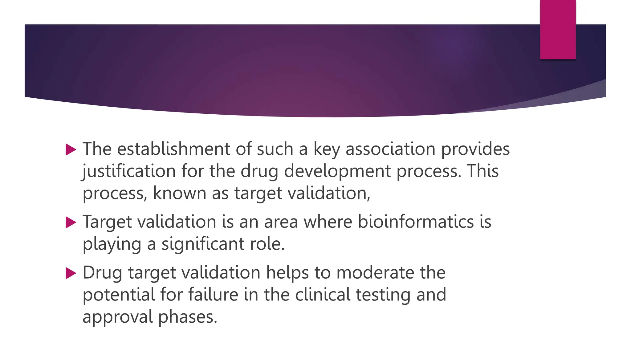  The establishment of such a key association provides
justification for the drug development process. This
process, known as target validation,
 Target validation is an area where bioinformatics is
playing a significant role.
 Drug target validation helps to moderate the
potential for failure in the clinical testing and
approval phases.
 