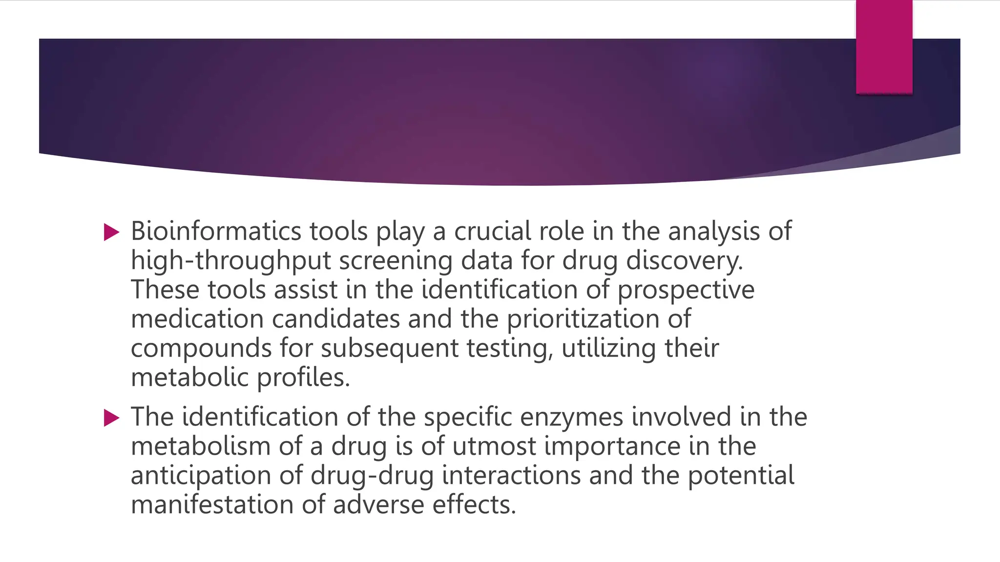  Bioinformatics tools play a crucial role in the analysis of
high-throughput screening data for drug discovery.
These tools assist in the identification of prospective
medication candidates and the prioritization of
compounds for subsequent testing, utilizing their
metabolic profiles.
 The identification of the specific enzymes involved in the
metabolism of a drug is of utmost importance in the
anticipation of drug-drug interactions and the potential
manifestation of adverse effects.
 