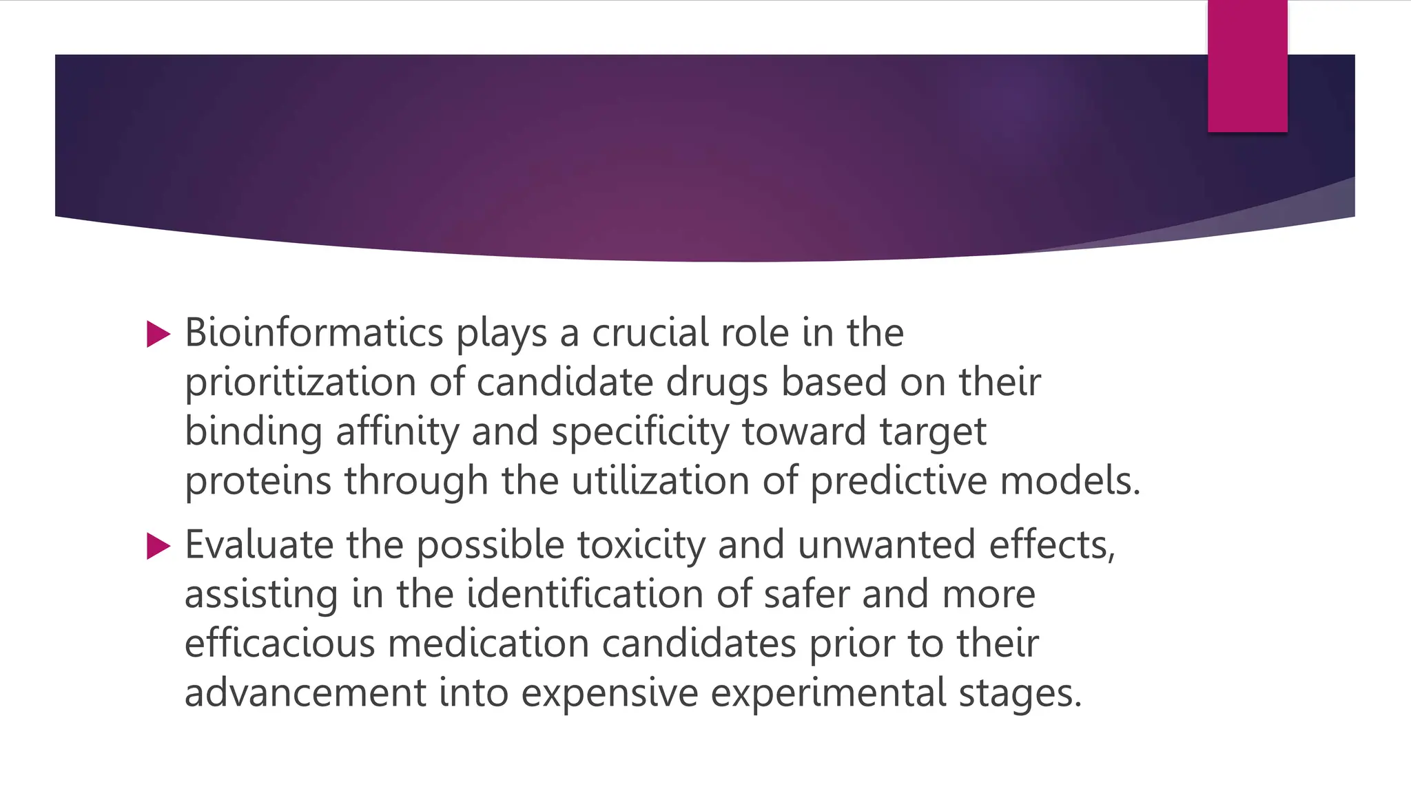  Bioinformatics plays a crucial role in the
prioritization of candidate drugs based on their
binding affinity and specificity toward target
proteins through the utilization of predictive models.
 Evaluate the possible toxicity and unwanted effects,
assisting in the identification of safer and more
efficacious medication candidates prior to their
advancement into expensive experimental stages.
 