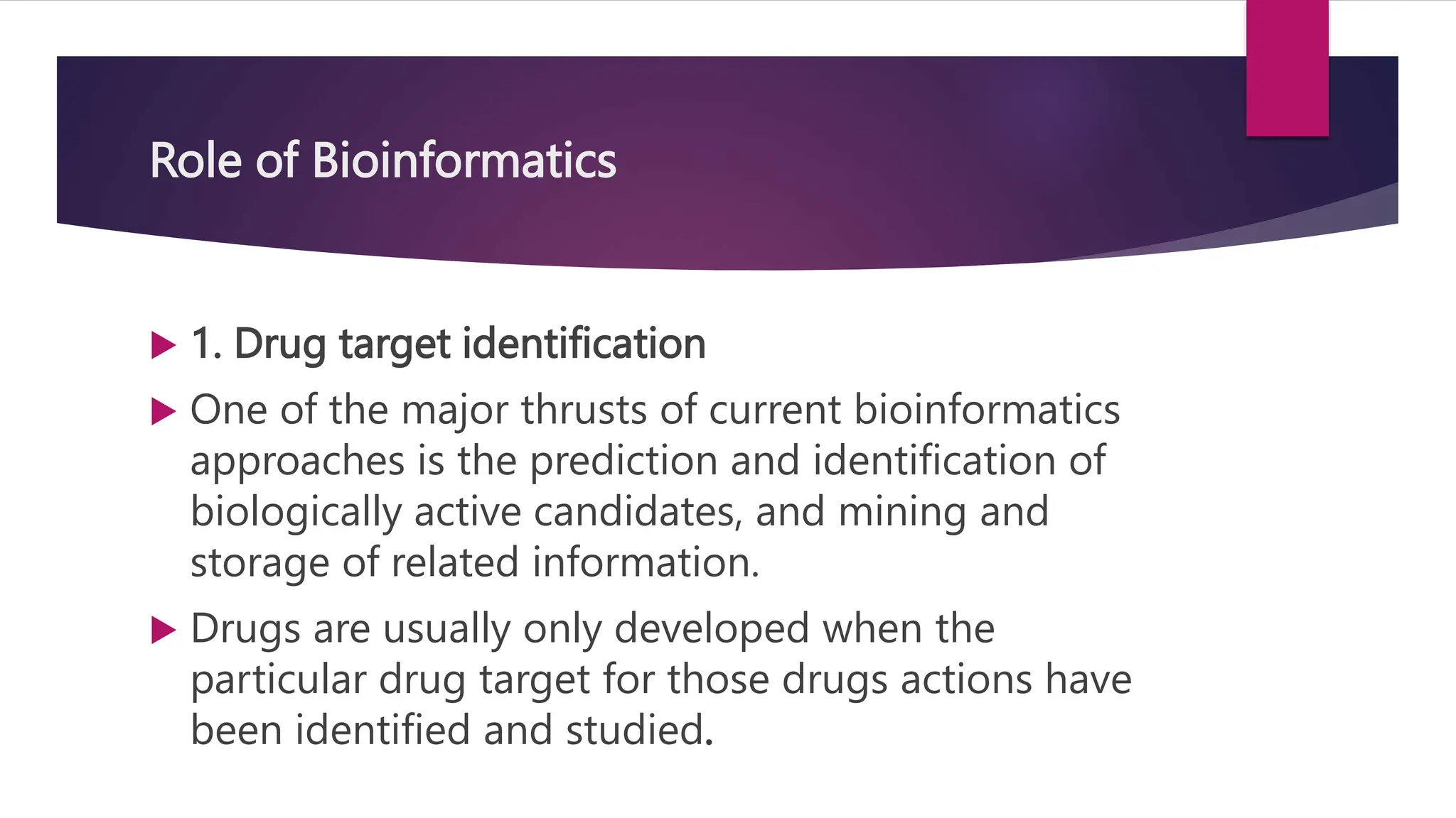 Role of Bioinformatics
 1. Drug target identification
 One of the major thrusts of current bioinformatics
approaches is the prediction and identification of
biologically active candidates, and mining and
storage of related information.
 Drugs are usually only developed when the
particular drug target for those drugs actions have
been identified and studied.
 