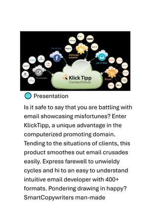 Presentation
Is it safe to say that you are battling with
email showcasing misfortunes? Enter
KlickTipp, a unique advantage in the
computerized promoting domain.
Tending to the situations of clients, this
product smoothes out email crusades
easily. Express farewell to unwieldy
cycles and hi to an easy to understand
intuitive email developer with 400+
formats. Pondering drawing in happy?
SmartCopywriters man-made
 