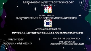 RAJIV GANDHI INSTITUTE OF TECHNOLOGY
DEPARTMENT OF
BENGALURU - 32
ELECTRONICS AND COMMUNICATION ENGINEERING
A TECHNICAL SEMINAR ON
OPTICAL INTER-SATELLITE COMMUNICATION
PRESENTED BY
POORVIKA N (1RG20EC005)
UNDER THE GUIDANCE OF
Mrs. SUMA M.O
Assistant Professor, ECE Dept, RGIT
 