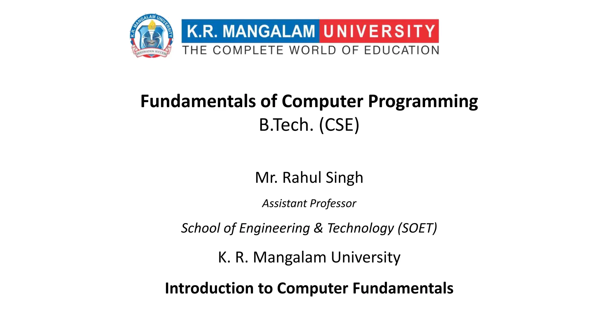 Fundamentals of Computer Programming
B.Tech. (CSE)
Mr. Rahul Singh
Assistant Professor
School of Engineering & Technology (SOET)
K. R. Mangalam University
Introduction to Computer Fundamentals
 