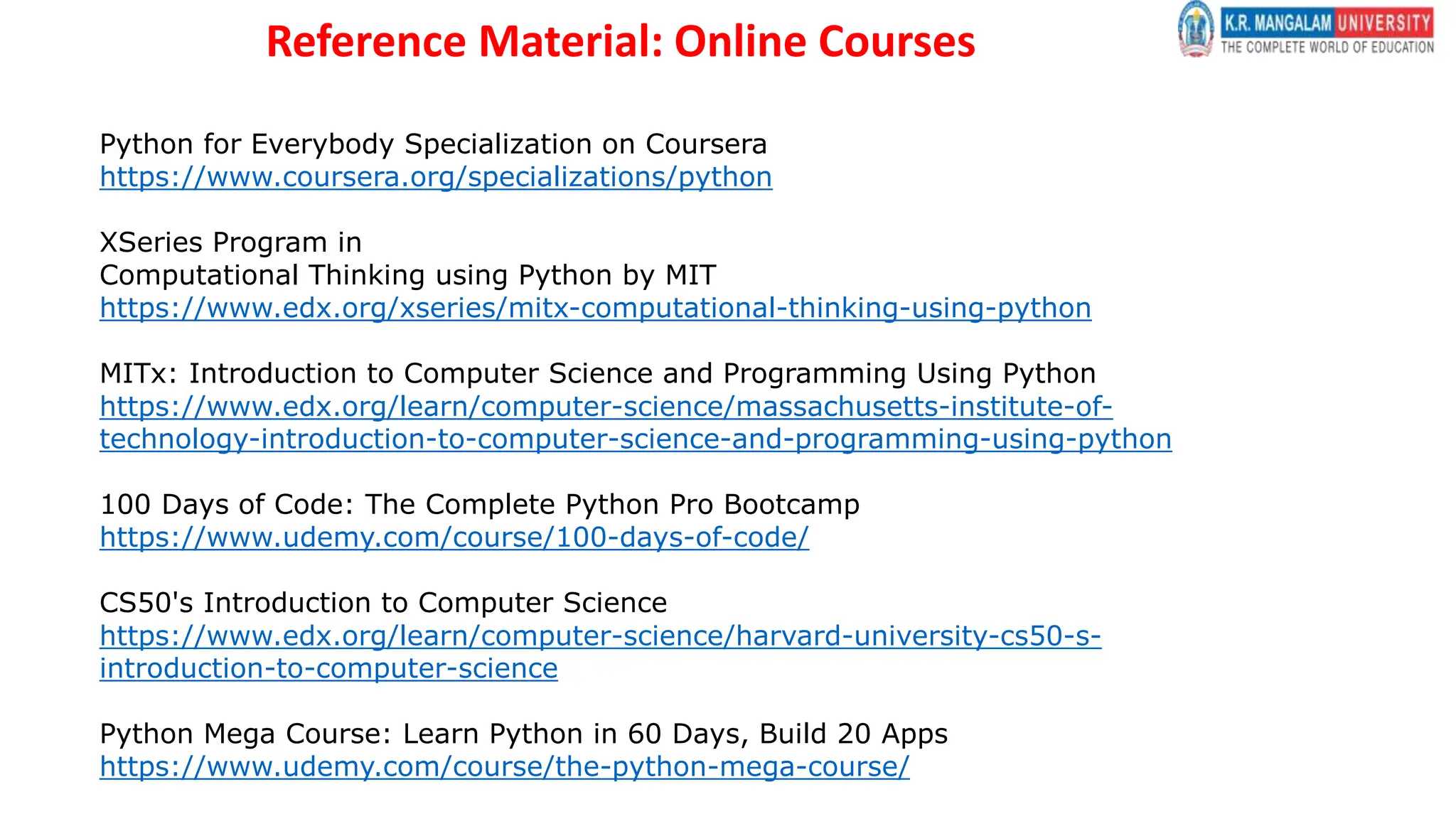 Reference Material: Online Courses
Python for Everybody Specialization on Coursera
https://www.coursera.org/specializations/python
XSeries Program in
Computational Thinking using Python by MIT
https://www.edx.org/xseries/mitx-computational-thinking-using-python
MITx: Introduction to Computer Science and Programming Using Python
https://www.edx.org/learn/computer-science/massachusetts-institute-of-
technology-introduction-to-computer-science-and-programming-using-python
100 Days of Code: The Complete Python Pro Bootcamp
https://www.udemy.com/course/100-days-of-code/
CS50's Introduction to Computer Science
https://www.edx.org/learn/computer-science/harvard-university-cs50-s-
introduction-to-computer-science
Python Mega Course: Learn Python in 60 Days, Build 20 Apps
https://www.udemy.com/course/the-python-mega-course/
 
