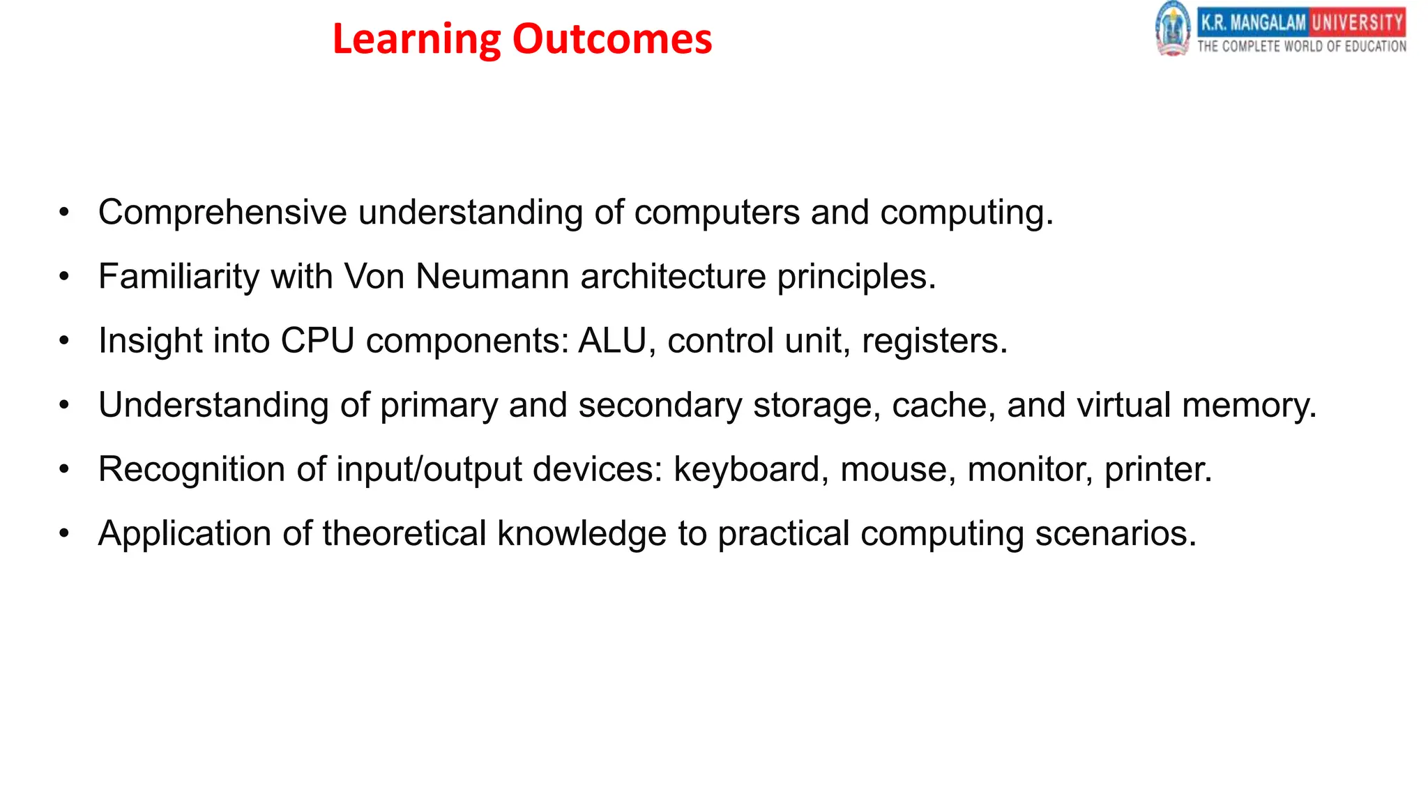 Learning Outcomes
• Comprehensive understanding of computers and computing.
• Familiarity with Von Neumann architecture principles.
• Insight into CPU components: ALU, control unit, registers.
• Understanding of primary and secondary storage, cache, and virtual memory.
• Recognition of input/output devices: keyboard, mouse, monitor, printer.
• Application of theoretical knowledge to practical computing scenarios.
 