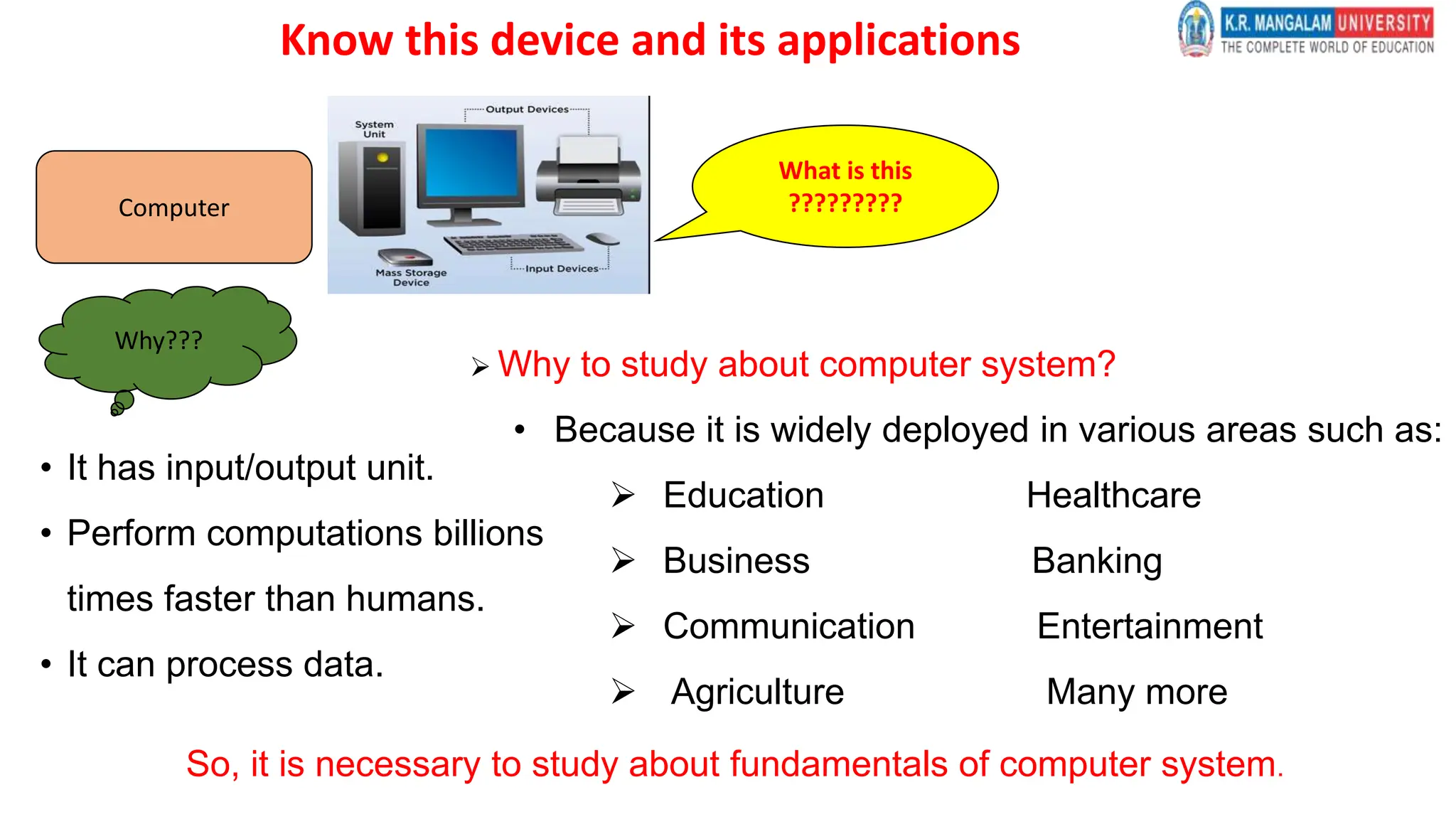 What is this
?????????
Computer
Why???
• It has input/output unit.
• Perform computations billions
times faster than humans.
• It can process data.
 Why to study about computer system?
• Because it is widely deployed in various areas such as:
 Education Healthcare
 Business Banking
 Communication Entertainment
 Agriculture Many more
So, it is necessary to study about fundamentals of computer system.
Know this device and its applications
 