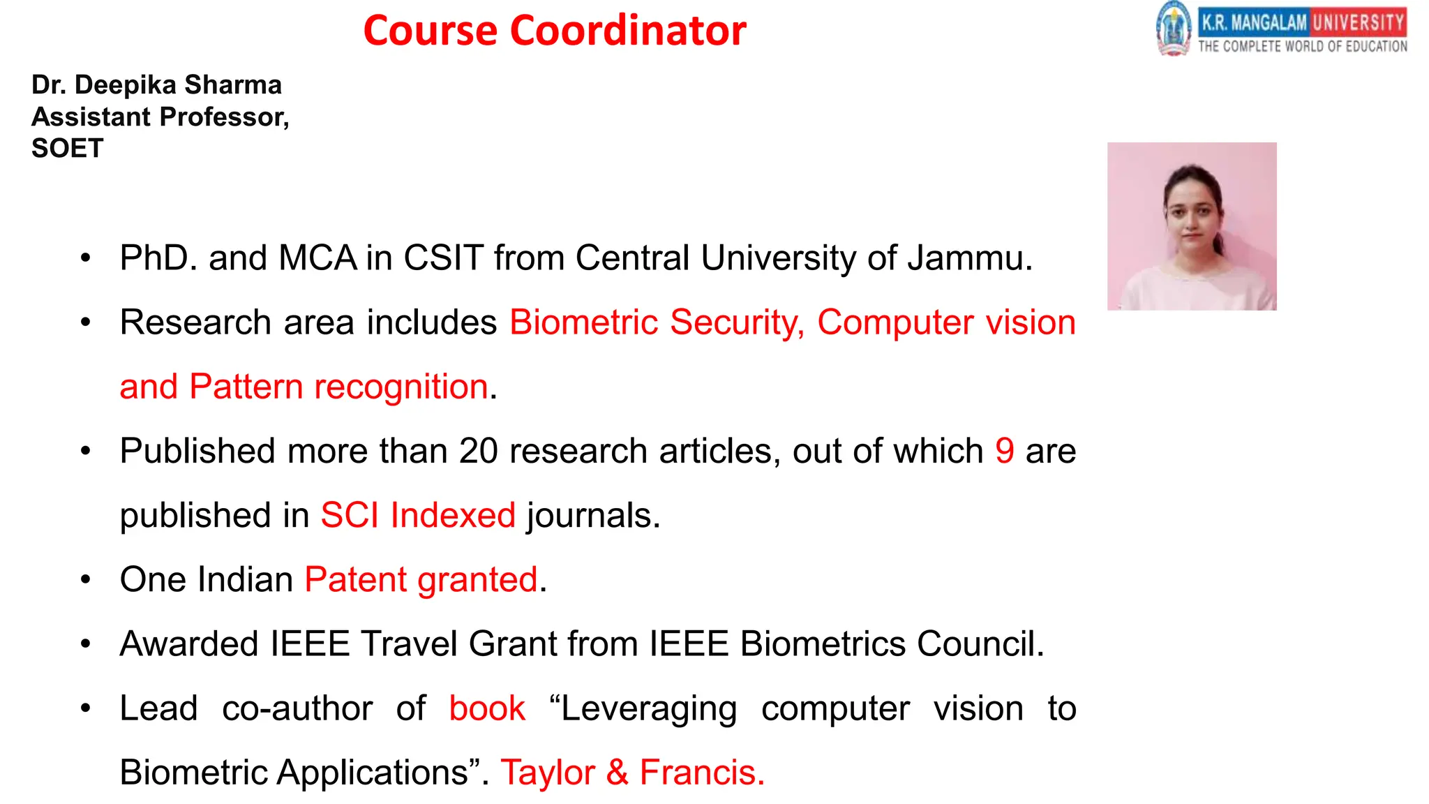 Course Coordinator
• PhD. and MCA in CSIT from Central University of Jammu.
• Research area includes Biometric Security, Computer vision
and Pattern recognition.
• Published more than 20 research articles, out of which 9 are
published in SCI Indexed journals.
• One Indian Patent granted.
• Awarded IEEE Travel Grant from IEEE Biometrics Council.
• Lead co-author of book “Leveraging computer vision to
Biometric Applications”. Taylor & Francis.
Dr. Deepika Sharma
Assistant Professor,
SOET
 