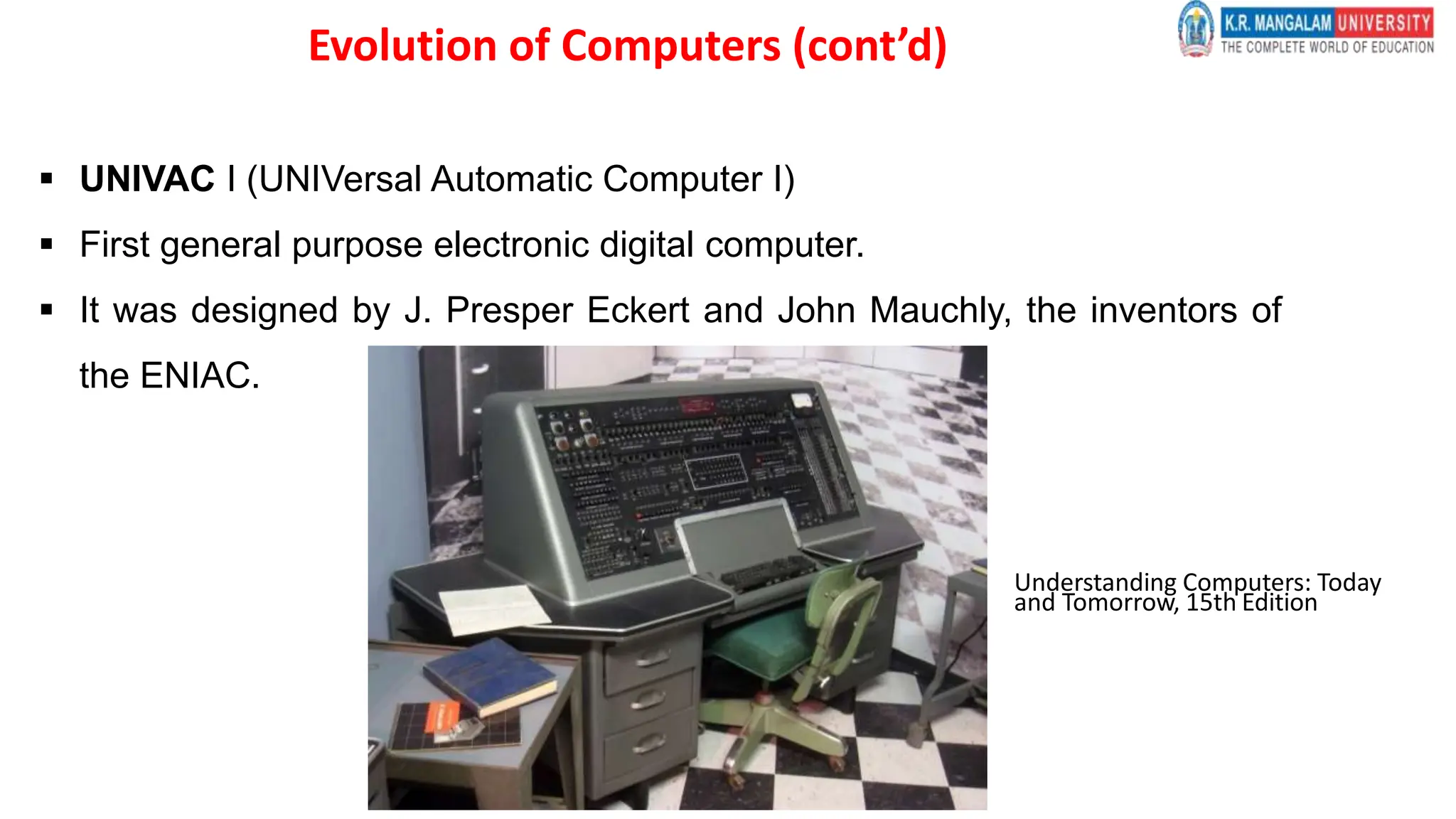  UNIVAC I (UNIVersal Automatic Computer I)
 First general purpose electronic digital computer.
 It was designed by J. Presper Eckert and John Mauchly, the inventors of
the ENIAC.
Understanding Computers: Today
and Tomorrow, 15th Edition
Evolution of Computers (cont’d)
 
