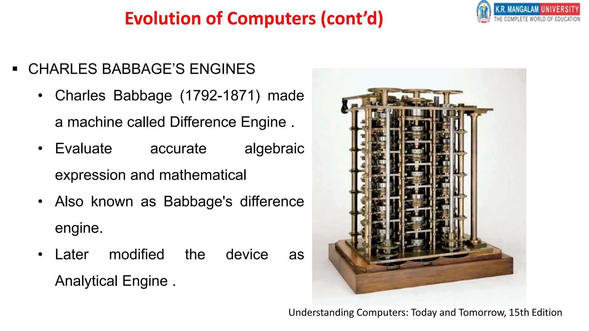  CHARLES BABBAGE’S ENGINES
• Charles Babbage (1792-1871) made
a machine called Difference Engine .
• Evaluate accurate algebraic
expression and mathematical
• Also known as Babbage's difference
engine.
• Later modified the device as
Analytical Engine .
Understanding Computers: Today and Tomorrow, 15th Edition
Evolution of Computers (cont’d)
 