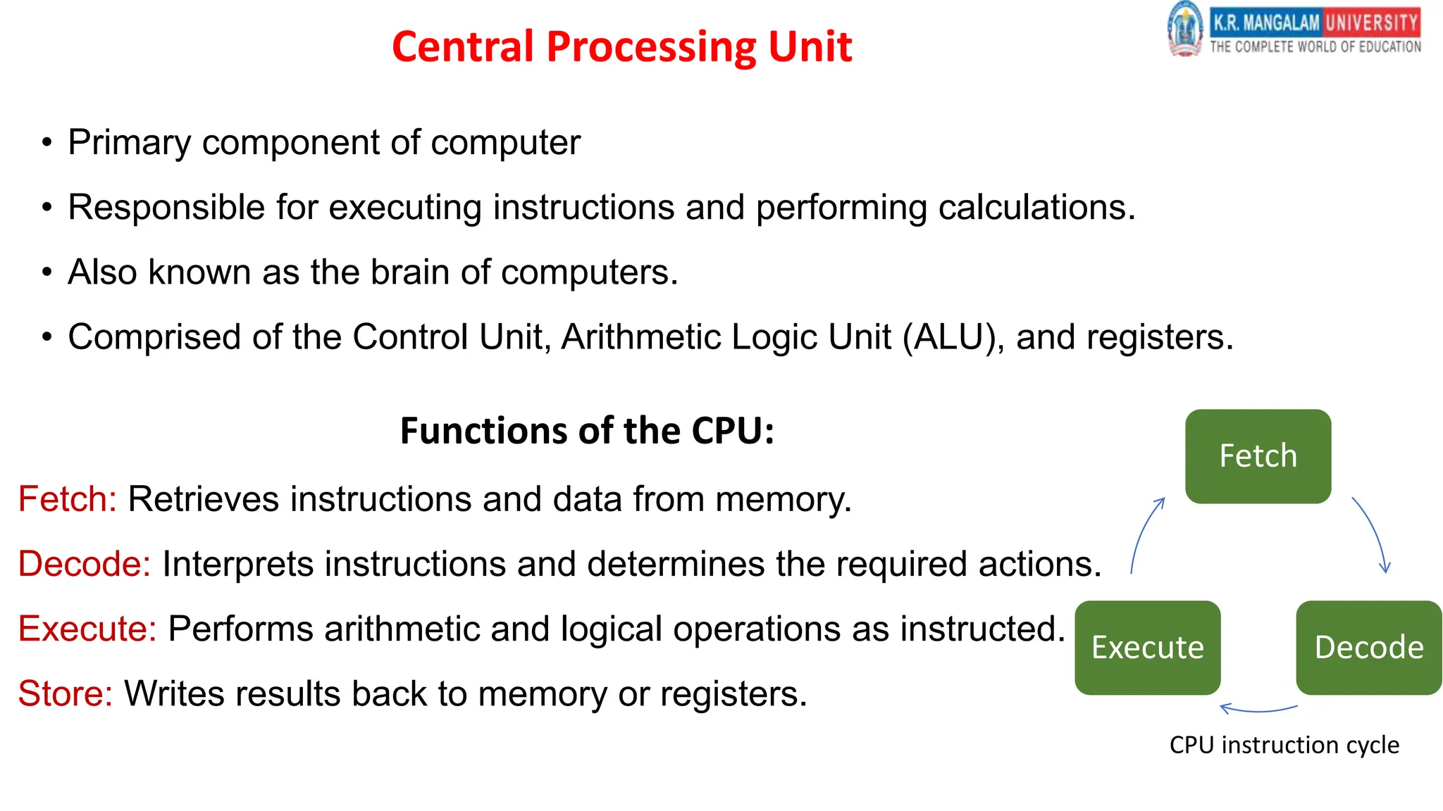 Central Processing Unit
• Primary component of computer
• Responsible for executing instructions and performing calculations.
• Also known as the brain of computers.
• Comprised of the Control Unit, Arithmetic Logic Unit (ALU), and registers.
Functions of the CPU:
Fetch: Retrieves instructions and data from memory.
Decode: Interprets instructions and determines the required actions.
Execute: Performs arithmetic and logical operations as instructed.
Store: Writes results back to memory or registers.
Fetch
Decode
Execute
CPU instruction cycle
 