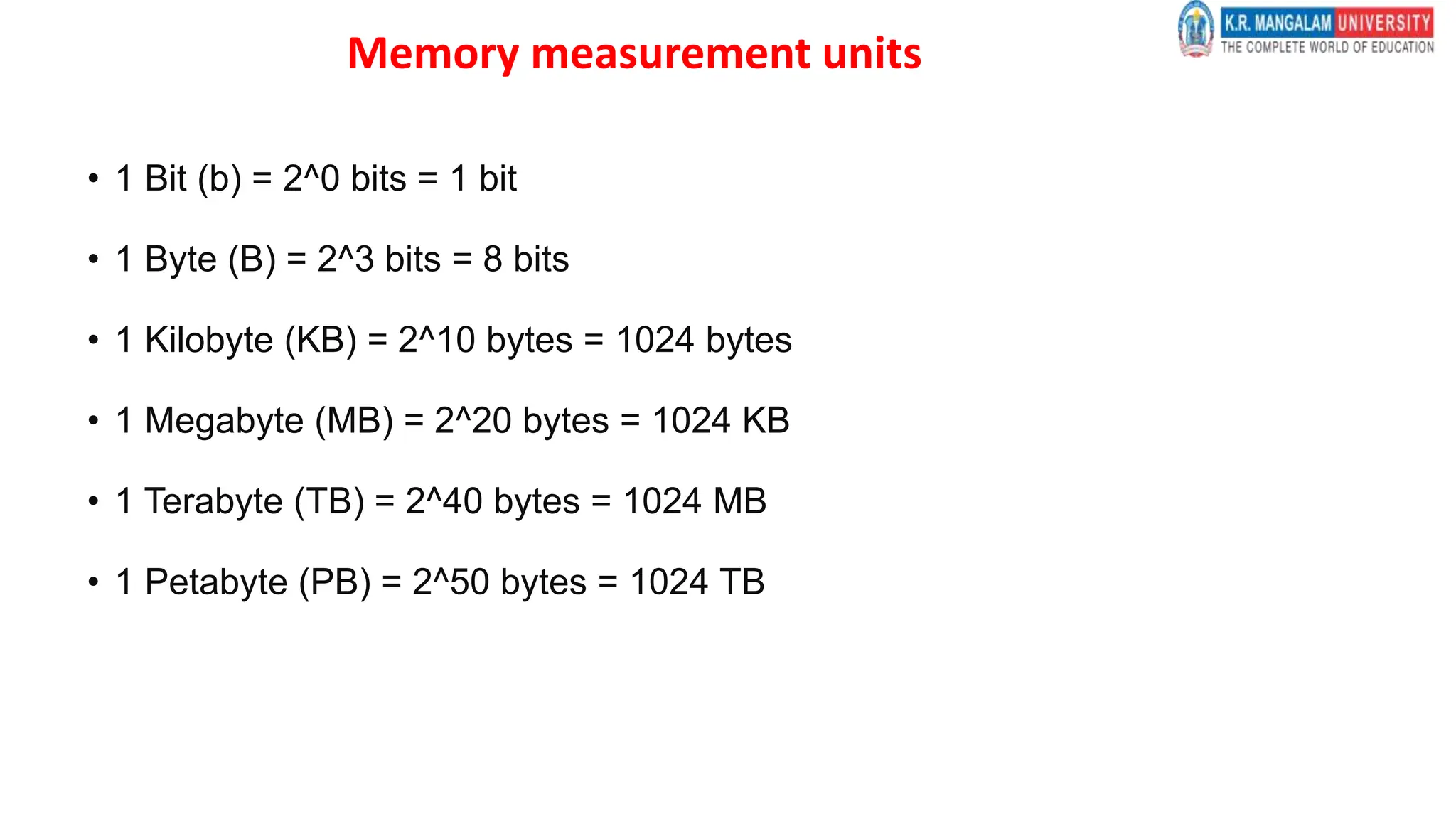 Memory measurement units
• 1 Bit (b) = 2^0 bits = 1 bit
• 1 Byte (B) = 2^3 bits = 8 bits
• 1 Kilobyte (KB) = 2^10 bytes = 1024 bytes
• 1 Megabyte (MB) = 2^20 bytes = 1024 KB
• 1 Terabyte (TB) = 2^40 bytes = 1024 MB
• 1 Petabyte (PB) = 2^50 bytes = 1024 TB
 