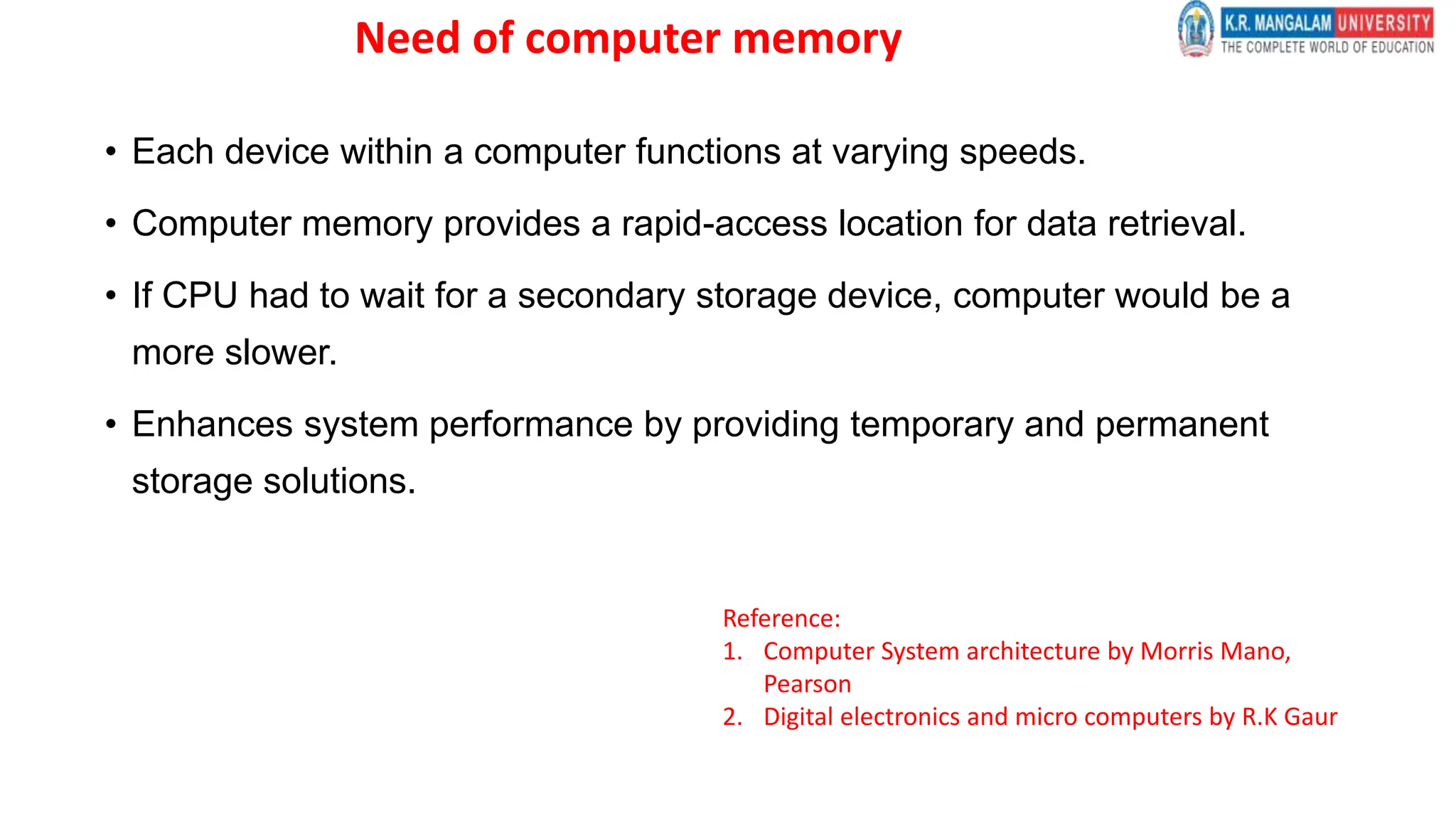 Need of computer memory
• Each device within a computer functions at varying speeds.
• Computer memory provides a rapid-access location for data retrieval.
• If CPU had to wait for a secondary storage device, computer would be a
more slower.
• Enhances system performance by providing temporary and permanent
storage solutions.
Reference:
1. Computer System architecture by Morris Mano,
Pearson
2. Digital electronics and micro computers by R.K Gaur
 