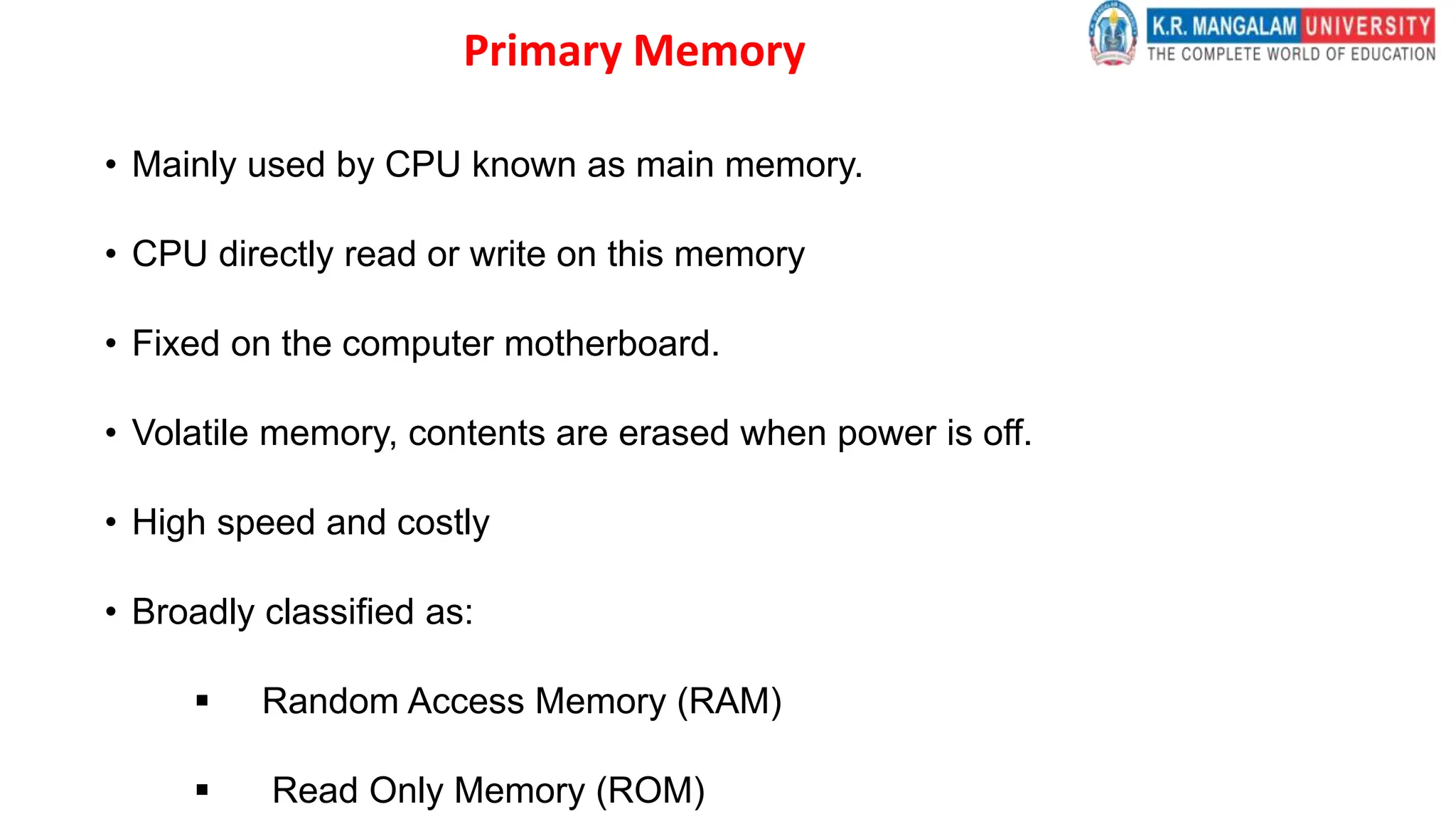 Primary Memory
• Mainly used by CPU known as main memory.
• CPU directly read or write on this memory
• Fixed on the computer motherboard.
• Volatile memory, contents are erased when power is off.
• High speed and costly
• Broadly classified as:
 Random Access Memory (RAM)
 Read Only Memory (ROM)
 