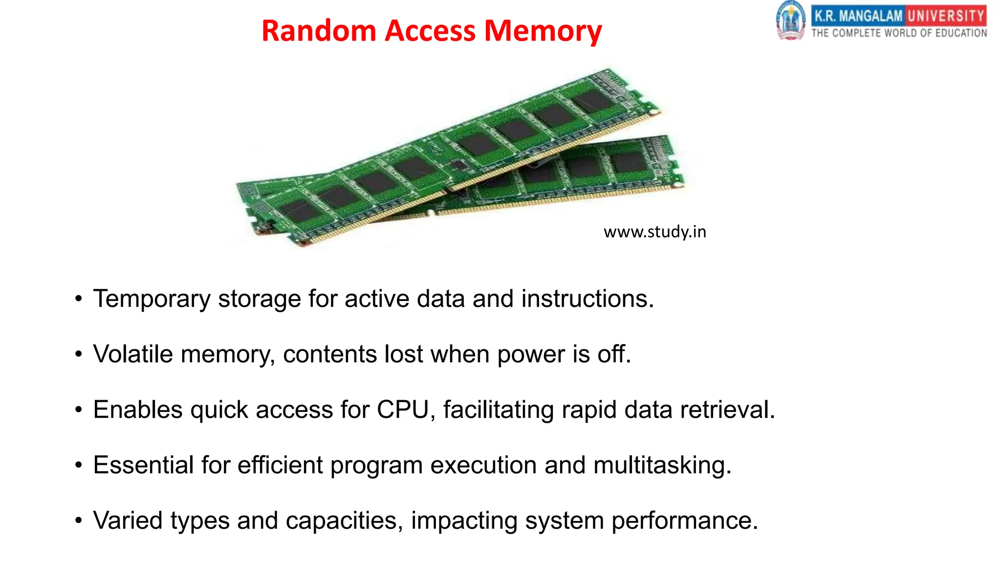 Random Access Memory
• Temporary storage for active data and instructions.
• Volatile memory, contents lost when power is off.
• Enables quick access for CPU, facilitating rapid data retrieval.
• Essential for efficient program execution and multitasking.
• Varied types and capacities, impacting system performance.
www.study.in
 