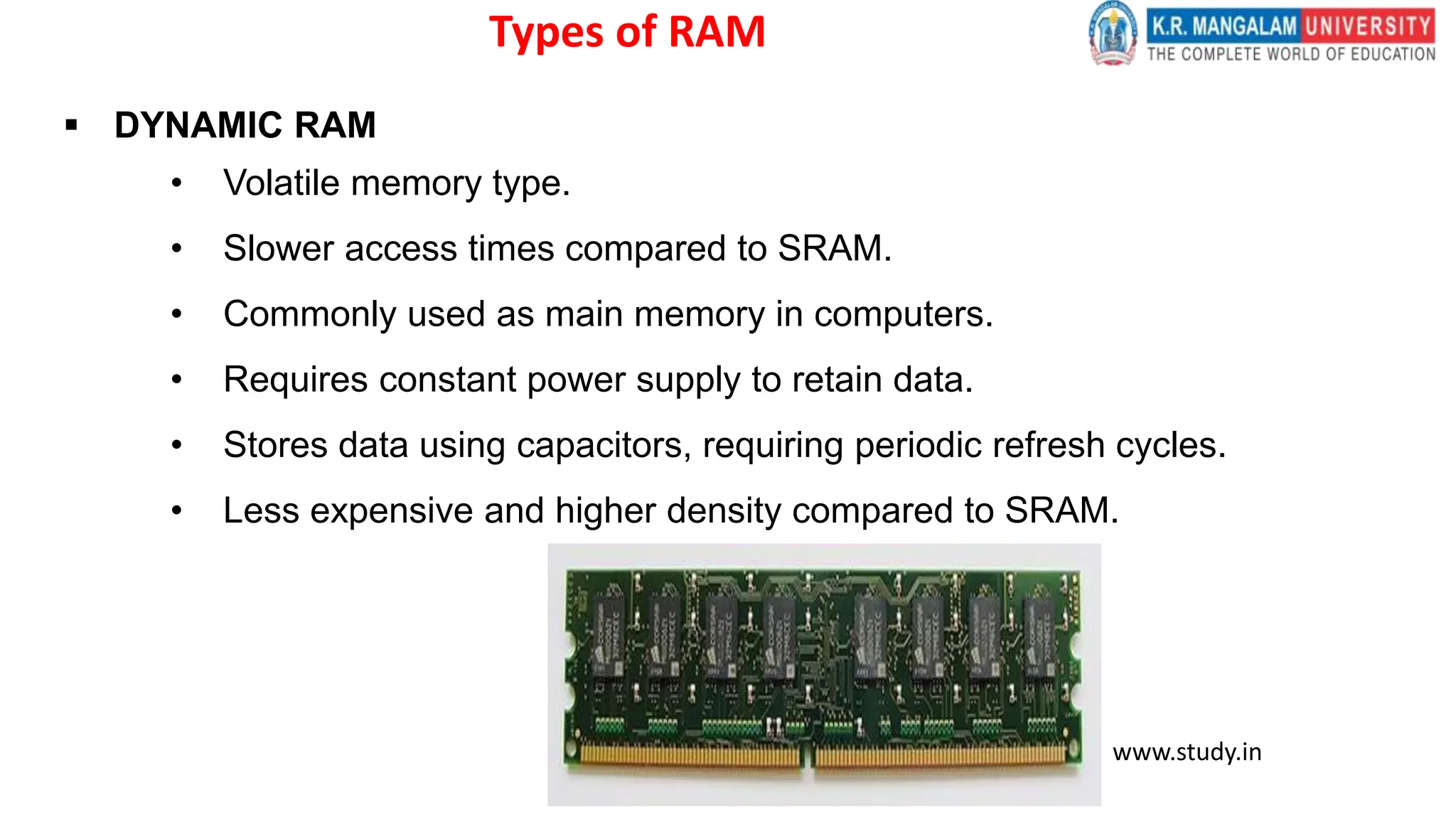 Types of RAM
 DYNAMIC RAM
• Volatile memory type.
• Slower access times compared to SRAM.
• Commonly used as main memory in computers.
• Requires constant power supply to retain data.
• Stores data using capacitors, requiring periodic refresh cycles.
• Less expensive and higher density compared to SRAM.
www.study.in
 