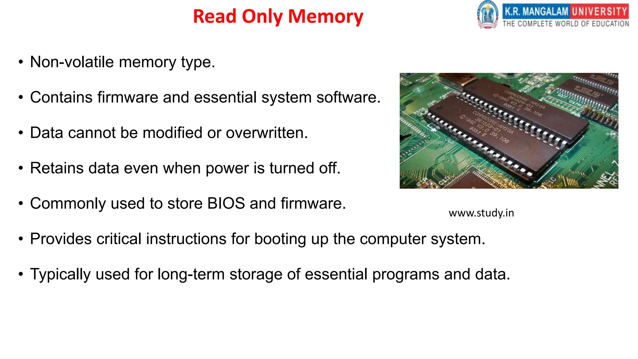 Read Only Memory
• Non-volatile memory type.
• Contains firmware and essential system software.
• Data cannot be modified or overwritten.
• Retains data even when power is turned off.
• Commonly used to store BIOS and firmware.
• Provides critical instructions for booting up the computer system.
• Typically used for long-term storage of essential programs and data.
www.study.in
 