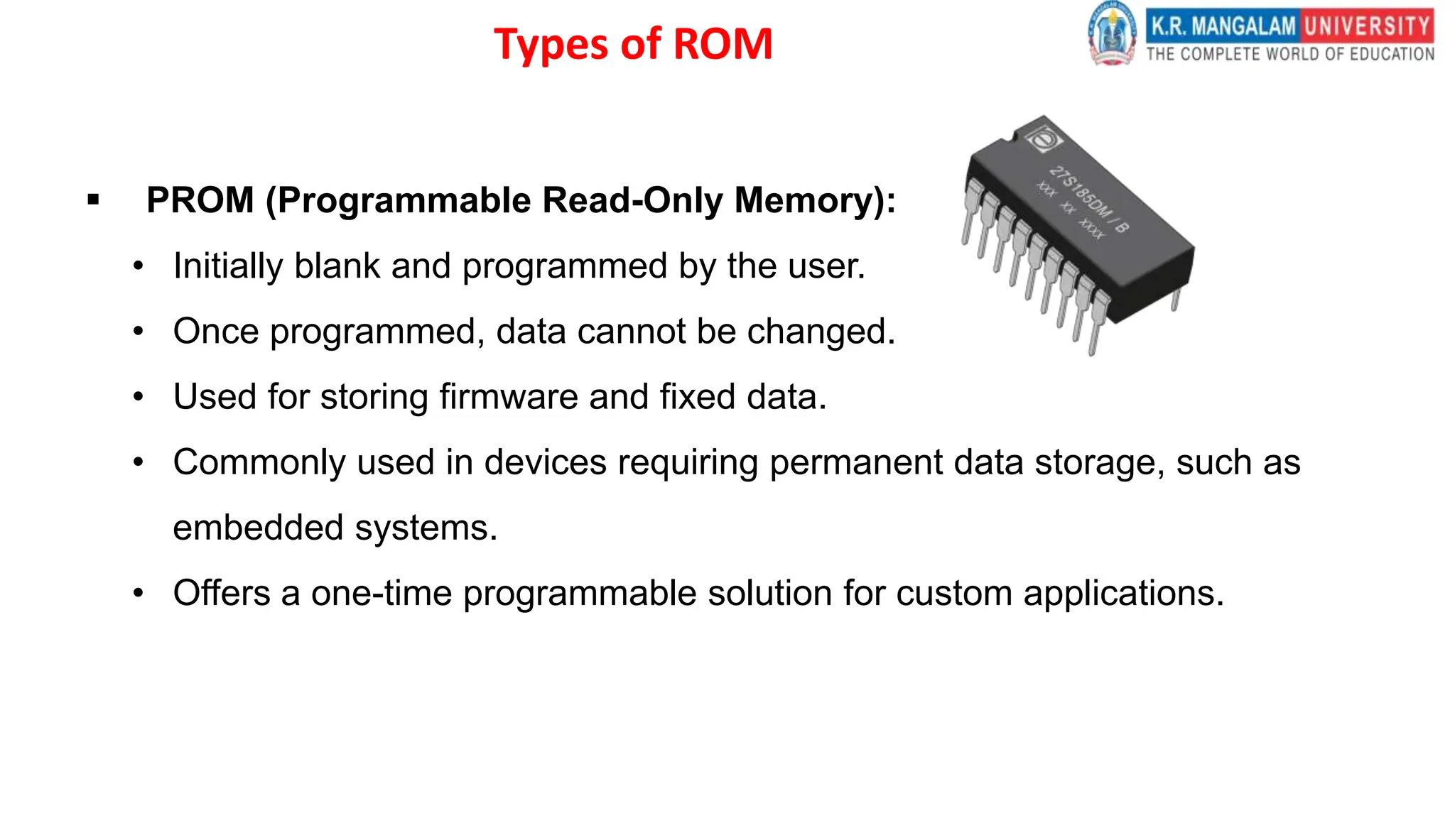 Types of ROM
 PROM (Programmable Read-Only Memory):
• Initially blank and programmed by the user.
• Once programmed, data cannot be changed.
• Used for storing firmware and fixed data.
• Commonly used in devices requiring permanent data storage, such as
embedded systems.
• Offers a one-time programmable solution for custom applications.
 