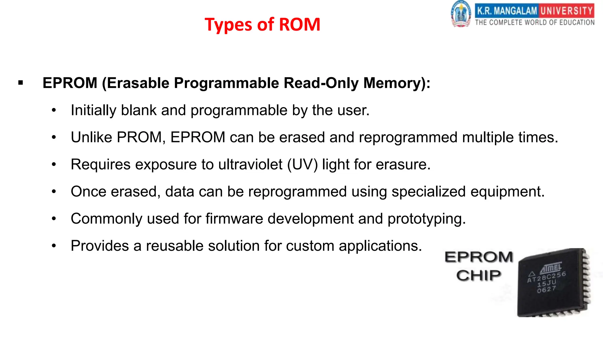 Types of ROM
 EPROM (Erasable Programmable Read-Only Memory):
• Initially blank and programmable by the user.
• Unlike PROM, EPROM can be erased and reprogrammed multiple times.
• Requires exposure to ultraviolet (UV) light for erasure.
• Once erased, data can be reprogrammed using specialized equipment.
• Commonly used for firmware development and prototyping.
• Provides a reusable solution for custom applications.
 