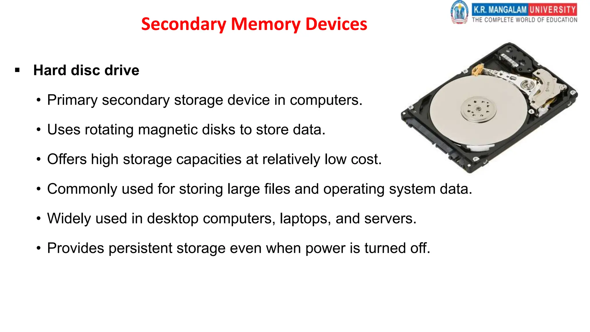 Secondary Memory Devices
 Hard disc drive
• Primary secondary storage device in computers.
• Uses rotating magnetic disks to store data.
• Offers high storage capacities at relatively low cost.
• Commonly used for storing large files and operating system data.
• Widely used in desktop computers, laptops, and servers.
• Provides persistent storage even when power is turned off.
 