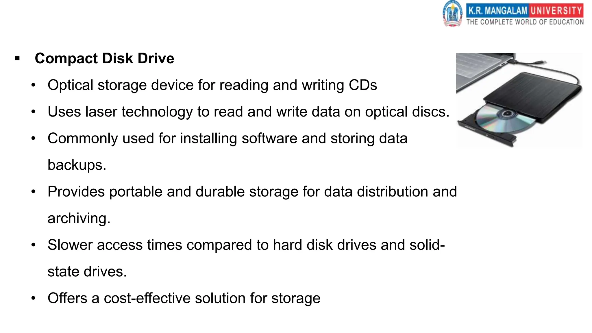  Compact Disk Drive
• Optical storage device for reading and writing CDs
• Uses laser technology to read and write data on optical discs.
• Commonly used for installing software and storing data
backups.
• Provides portable and durable storage for data distribution and
archiving.
• Slower access times compared to hard disk drives and solid-
state drives.
• Offers a cost-effective solution for storage
 