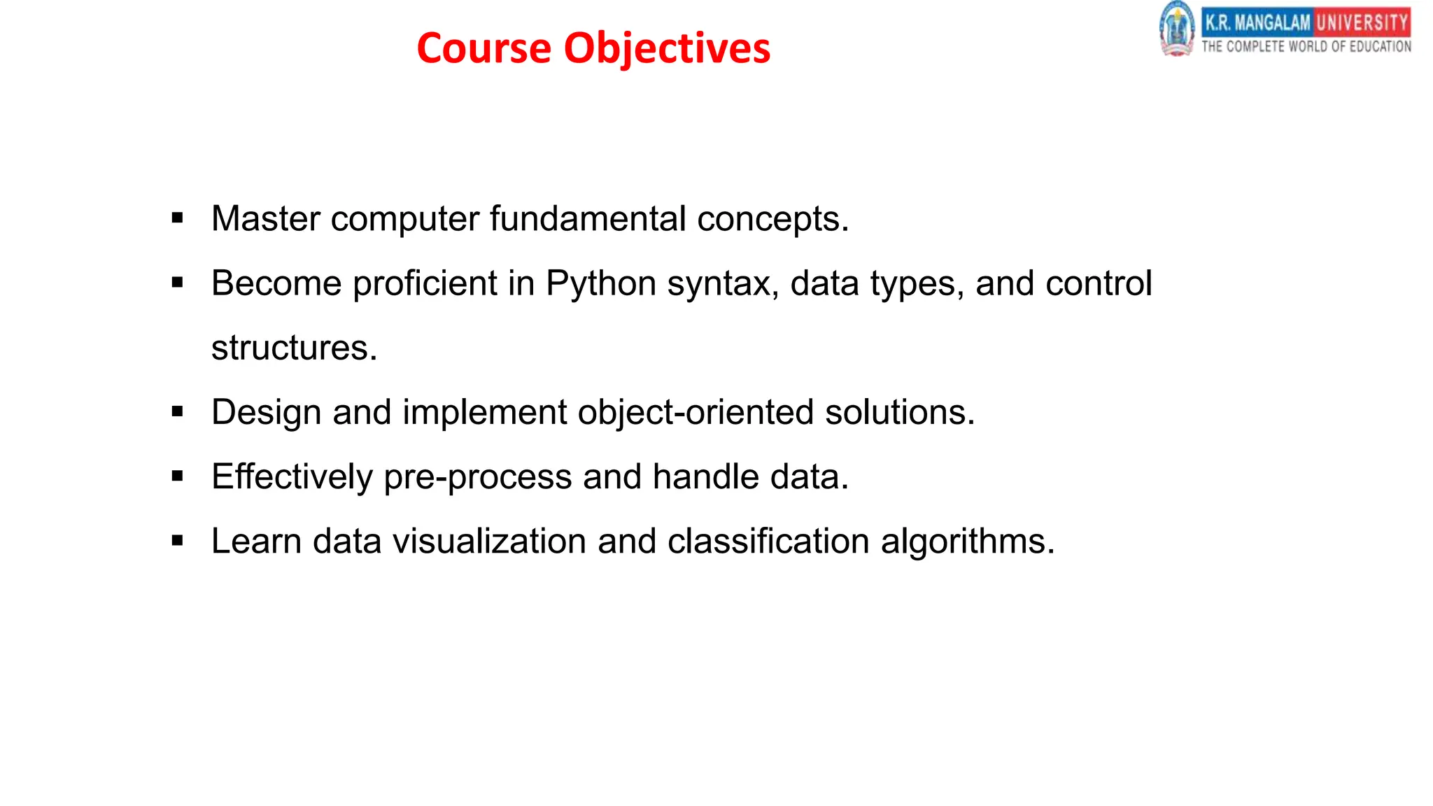 Course Objectives
 Master computer fundamental concepts.
 Become proficient in Python syntax, data types, and control
structures.
 Design and implement object-oriented solutions.
 Effectively pre-process and handle data.
 Learn data visualization and classification algorithms.
 