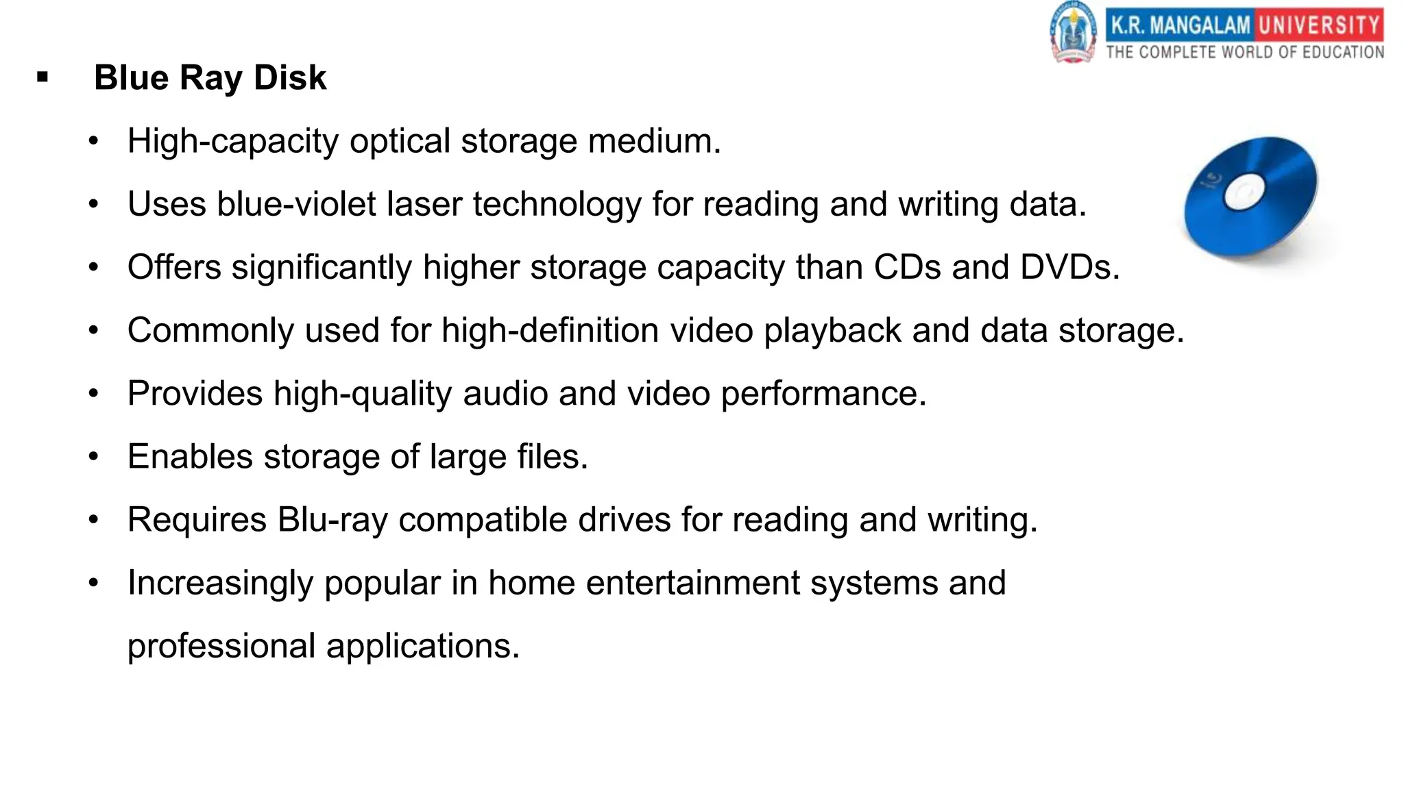  Blue Ray Disk
• High-capacity optical storage medium.
• Uses blue-violet laser technology for reading and writing data.
• Offers significantly higher storage capacity than CDs and DVDs.
• Commonly used for high-definition video playback and data storage.
• Provides high-quality audio and video performance.
• Enables storage of large files.
• Requires Blu-ray compatible drives for reading and writing.
• Increasingly popular in home entertainment systems and
professional applications.
 