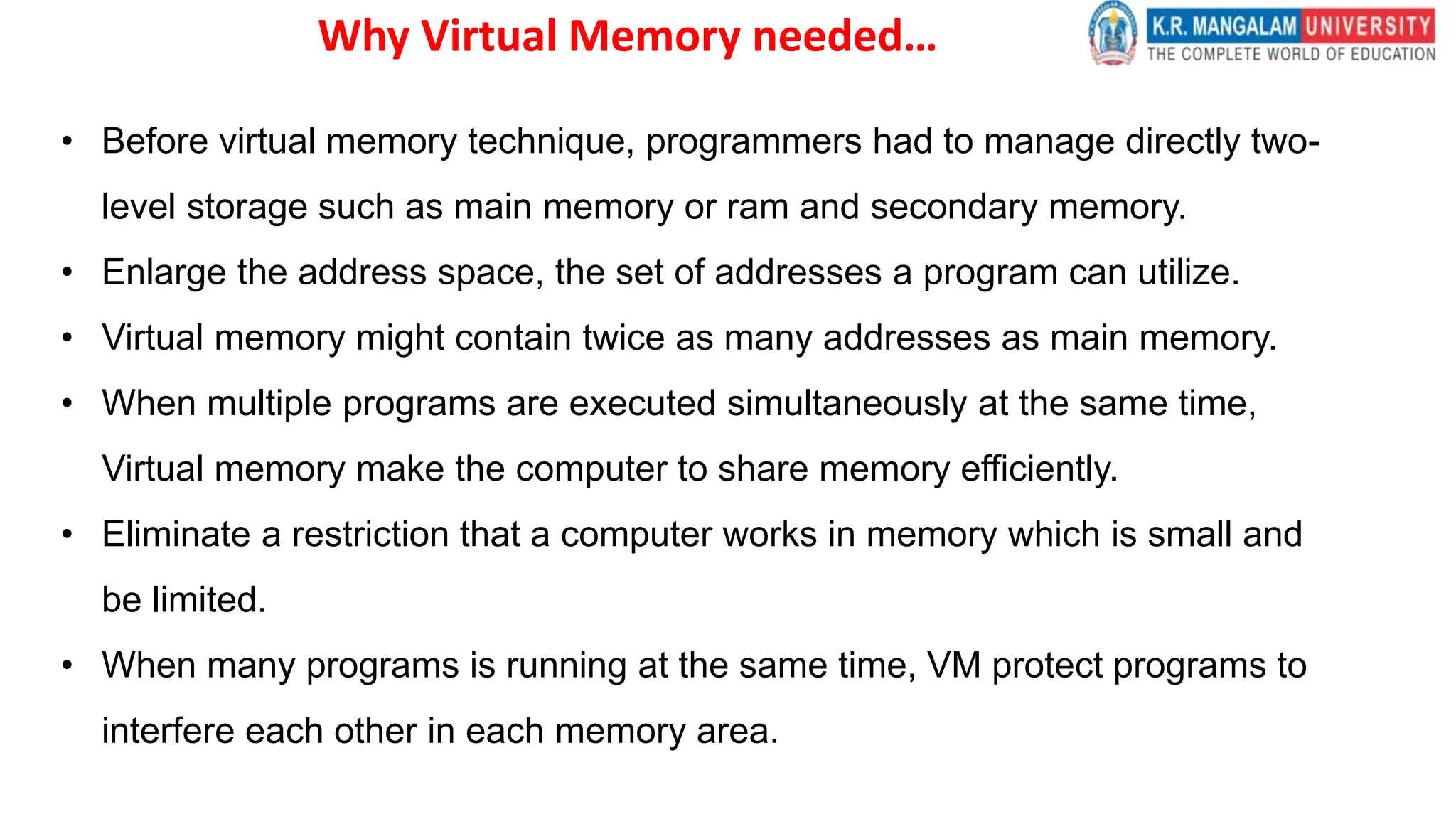 Why Virtual Memory needed…
• Before virtual memory technique, programmers had to manage directly two-
level storage such as main memory or ram and secondary memory.
• Enlarge the address space, the set of addresses a program can utilize.
• Virtual memory might contain twice as many addresses as main memory.
• When multiple programs are executed simultaneously at the same time,
Virtual memory make the computer to share memory efficiently.
• Eliminate a restriction that a computer works in memory which is small and
be limited.
• When many programs is running at the same time, VM protect programs to
interfere each other in each memory area.
 