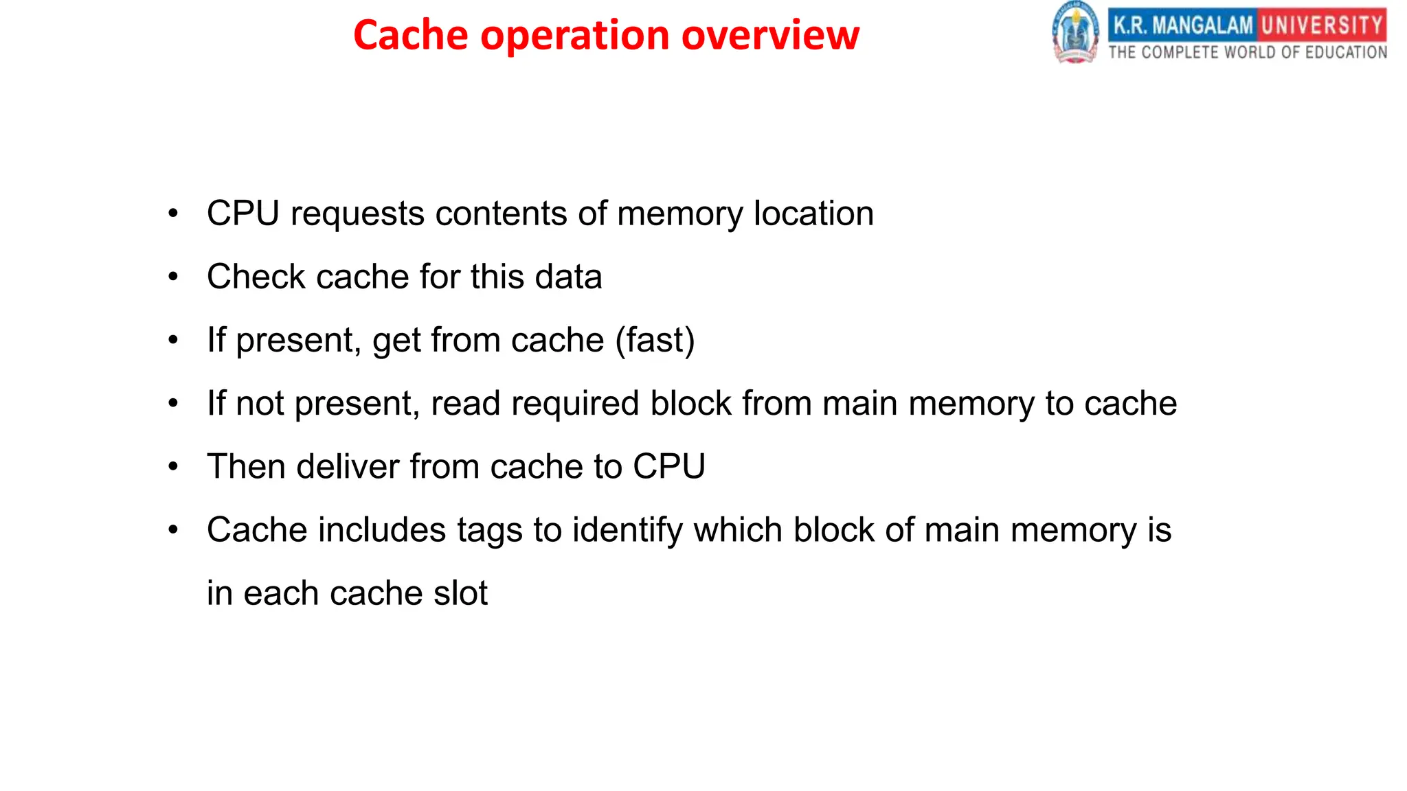 Cache operation overview
• CPU requests contents of memory location
• Check cache for this data
• If present, get from cache (fast)
• If not present, read required block from main memory to cache
• Then deliver from cache to CPU
• Cache includes tags to identify which block of main memory is
in each cache slot
 