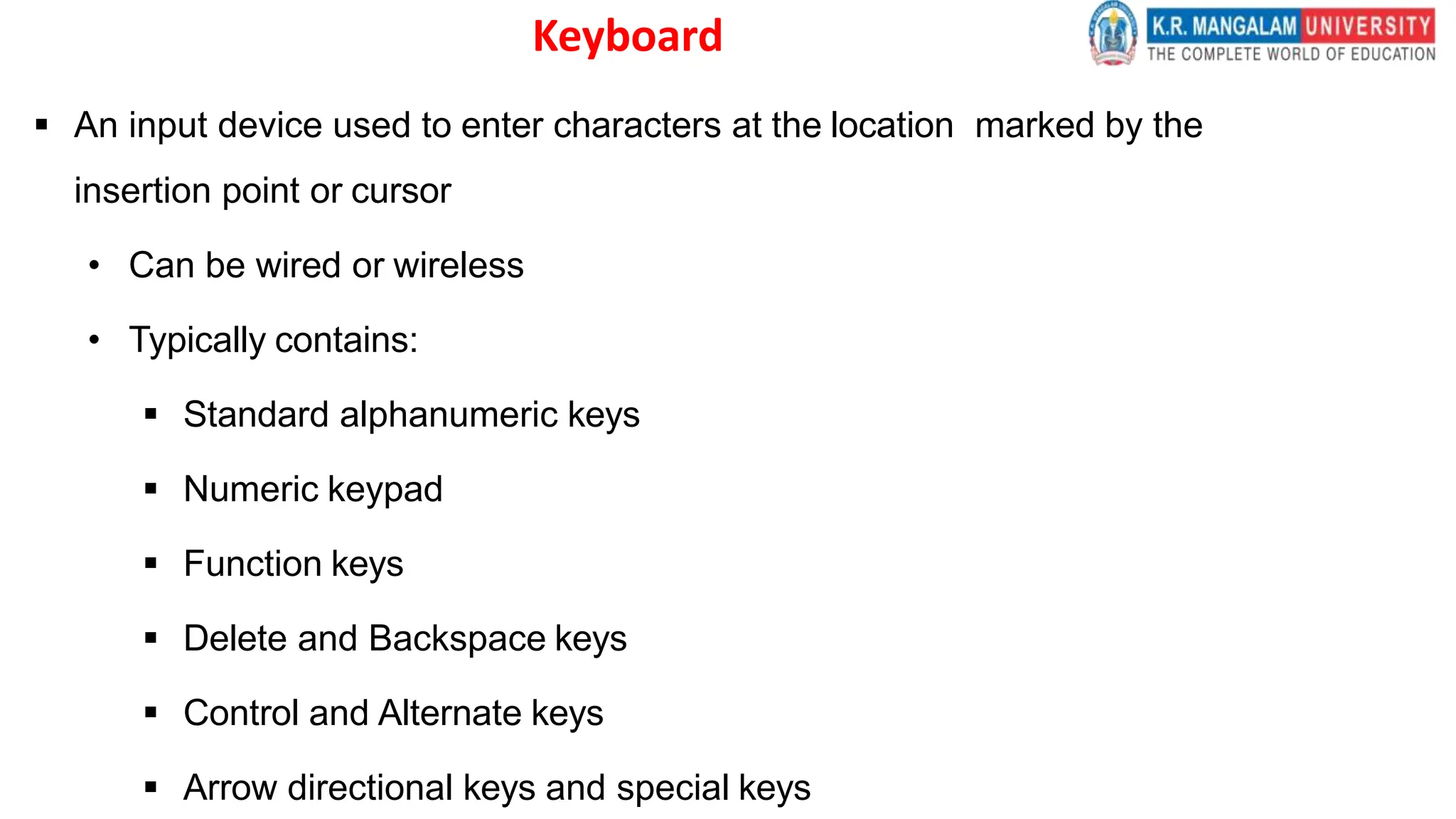 Keyboard
 An input device used to enter characters at the location marked by the
insertion point or cursor
• Can be wired or wireless
• Typically contains:
 Standard alphanumeric keys
 Numeric keypad
 Function keys
 Delete and Backspace keys
 Control and Alternate keys
 Arrow directional keys and special keys
 