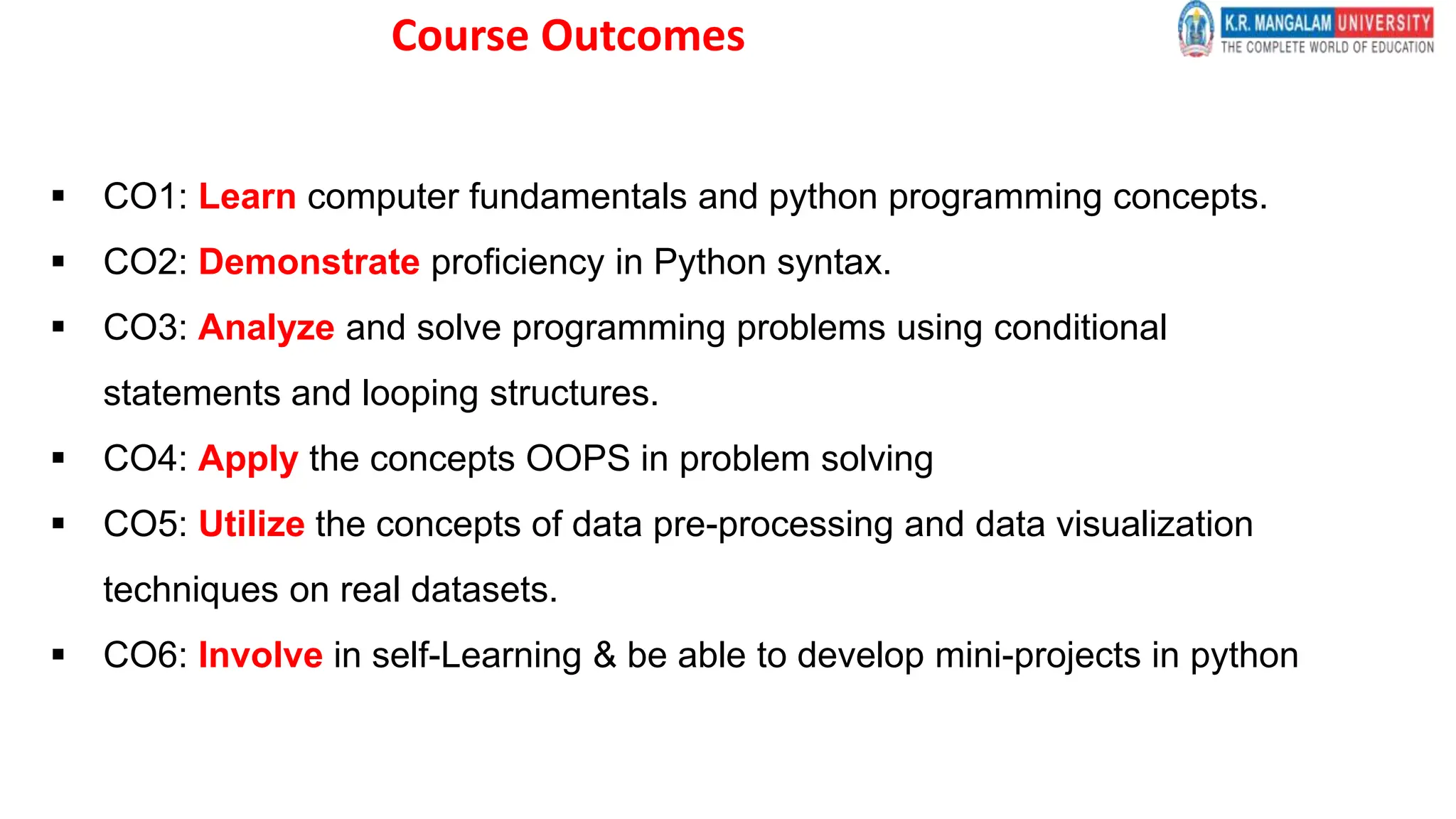 Course Outcomes
 CO1: Learn computer fundamentals and python programming concepts.
 CO2: Demonstrate proficiency in Python syntax.
 CO3: Analyze and solve programming problems using conditional
statements and looping structures.
 CO4: Apply the concepts OOPS in problem solving
 CO5: Utilize the concepts of data pre-processing and data visualization
techniques on real datasets.
 CO6: Involve in self-Learning & be able to develop mini-projects in python
 