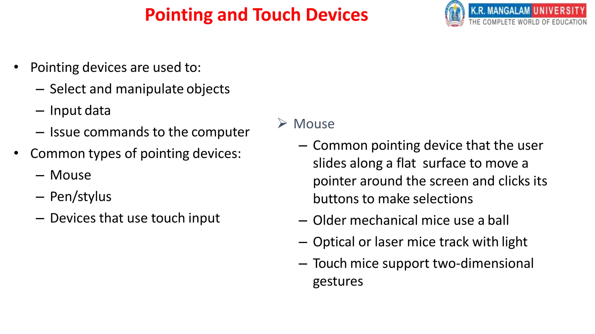 Pointing and Touch Devices
• Pointing devices are used to:
– Select and manipulate objects
– Input data
– Issue commands to the computer
• Common types of pointing devices:
– Mouse
– Pen/stylus
– Devices that use touch input
 Mouse
– Common pointing device that the user
slides along a flat surface to move a
pointer around the screen and clicks its
buttons to make selections
– Older mechanical mice use a ball
– Optical or laser mice track with light
– Touch mice support two-dimensional
gestures
 