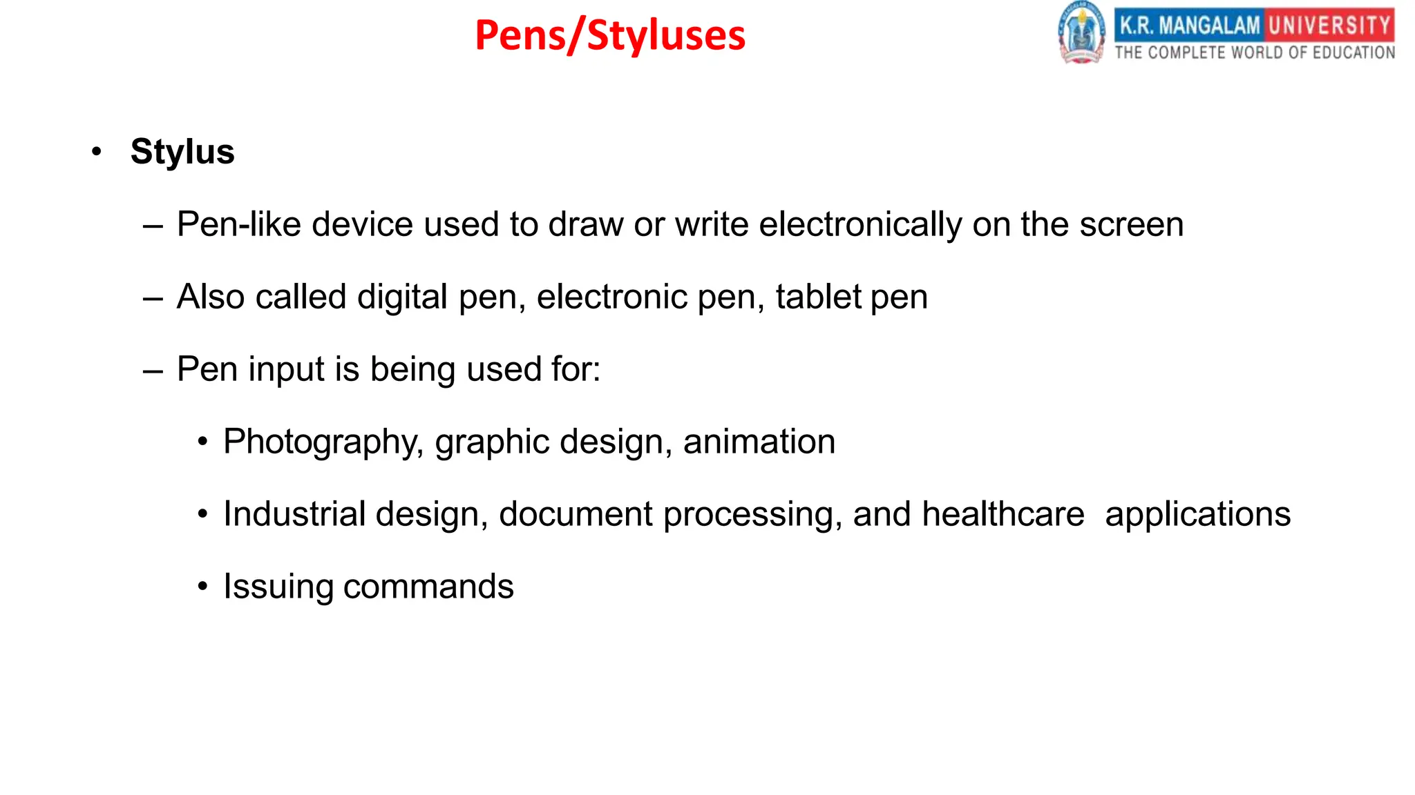 Pens/Styluses
• Stylus
– Pen-like device used to draw or write electronically on the screen
– Also called digital pen, electronic pen, tablet pen
– Pen input is being used for:
• Photography, graphic design, animation
• Industrial design, document processing, and healthcare applications
• Issuing commands
 