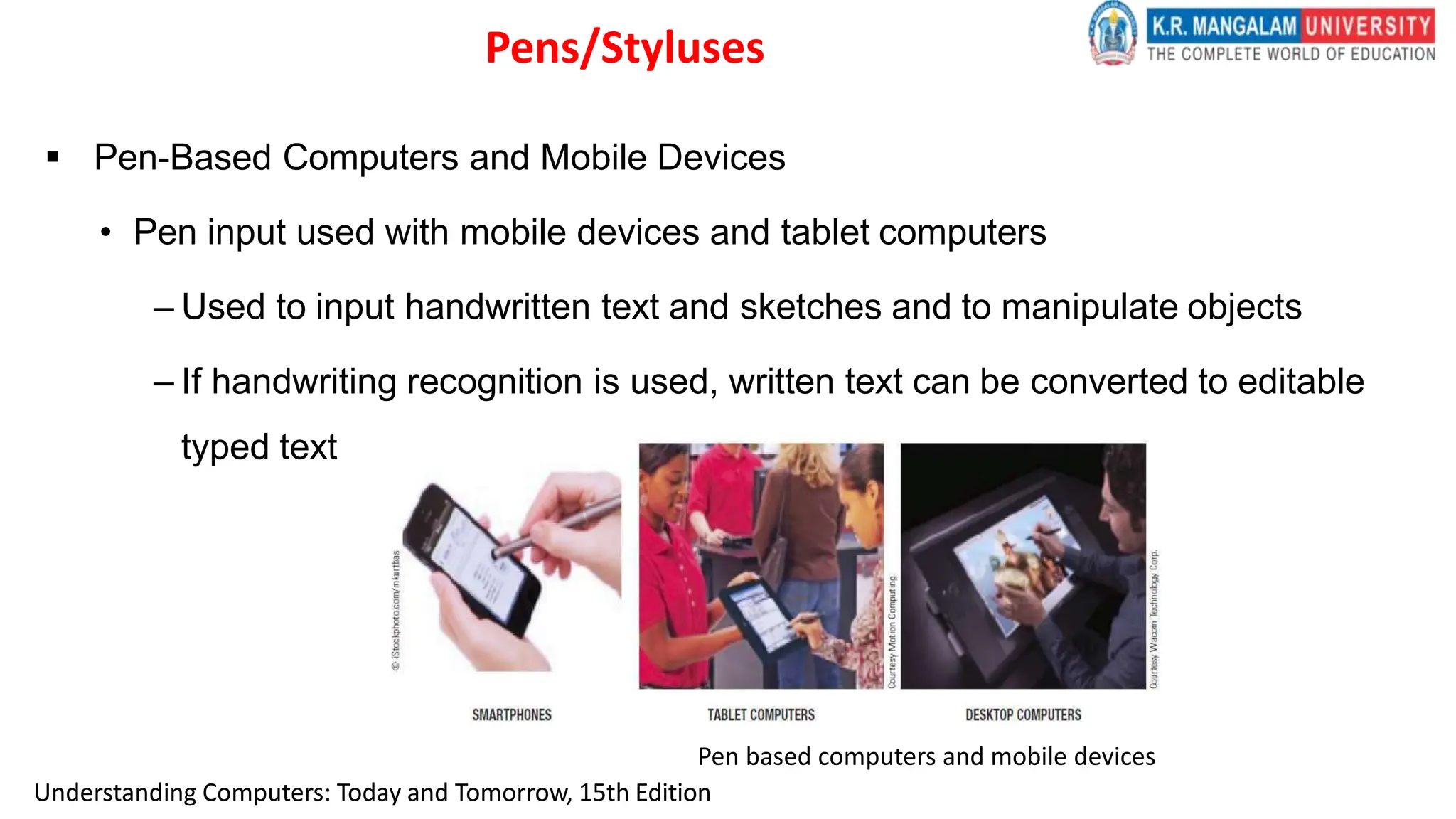  Pen-Based Computers and Mobile Devices
• Pen input used with mobile devices and tablet computers
– Used to input handwritten text and sketches and to manipulate objects
– If handwriting recognition is used, written text can be converted to editable
typed text
Pen based computers and mobile devices
Pens/Styluses
Understanding Computers: Today and Tomorrow, 15th Edition
 