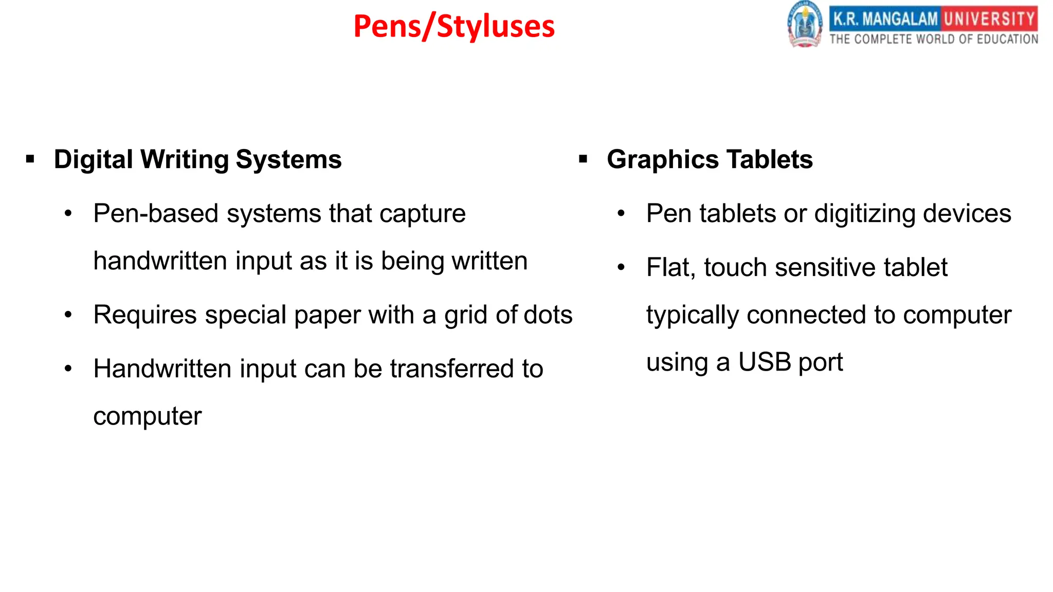 Pens/Styluses
 Digital Writing Systems
• Pen-based systems that capture
handwritten input as it is being written
• Requires special paper with a grid of dots
• Handwritten input can be transferred to
computer
 Graphics Tablets
• Pen tablets or digitizing devices
• Flat, touch sensitive tablet
typically connected to computer
using a USB port
 