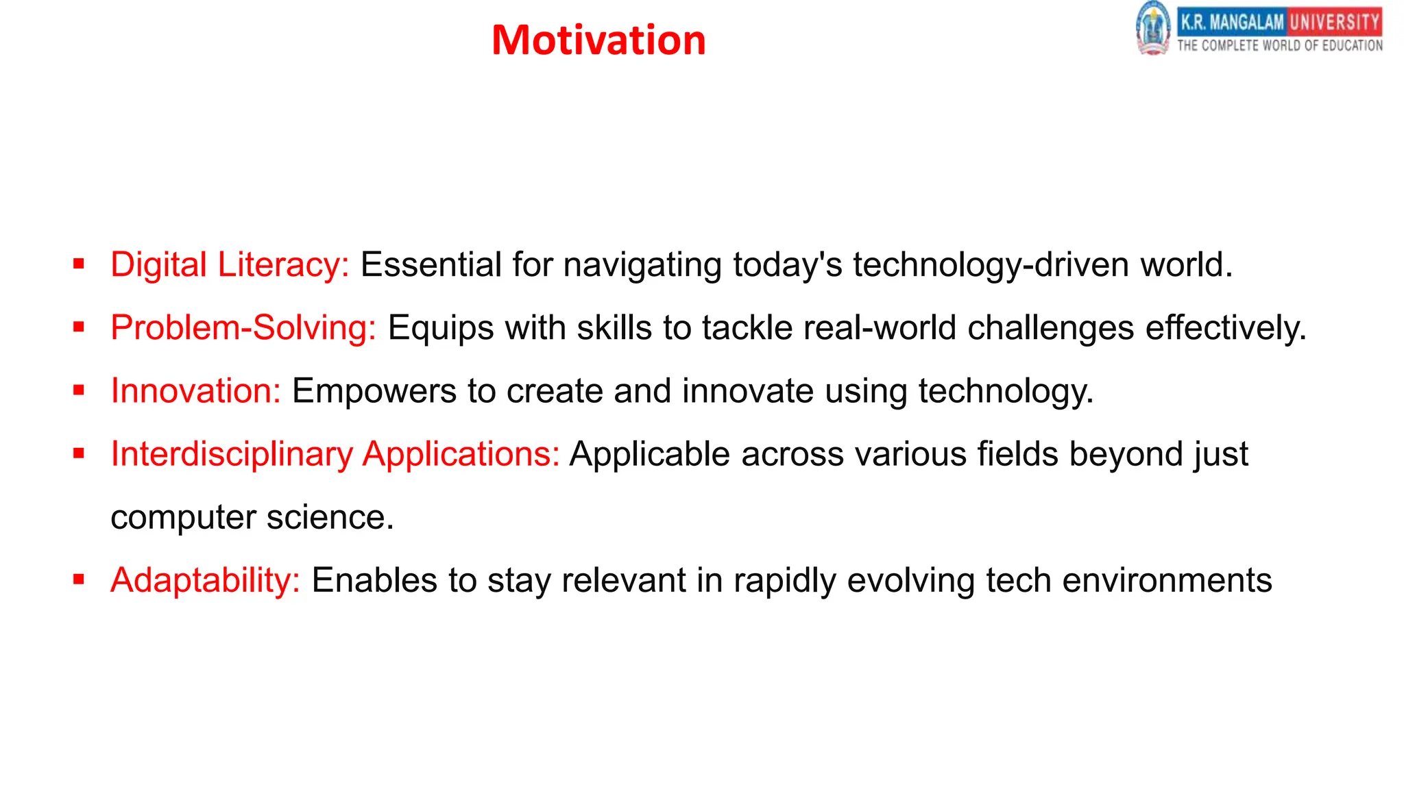 Motivation
 Digital Literacy: Essential for navigating today's technology-driven world.
 Problem-Solving: Equips with skills to tackle real-world challenges effectively.
 Innovation: Empowers to create and innovate using technology.
 Interdisciplinary Applications: Applicable across various fields beyond just
computer science.
 Adaptability: Enables to stay relevant in rapidly evolving tech environments
 