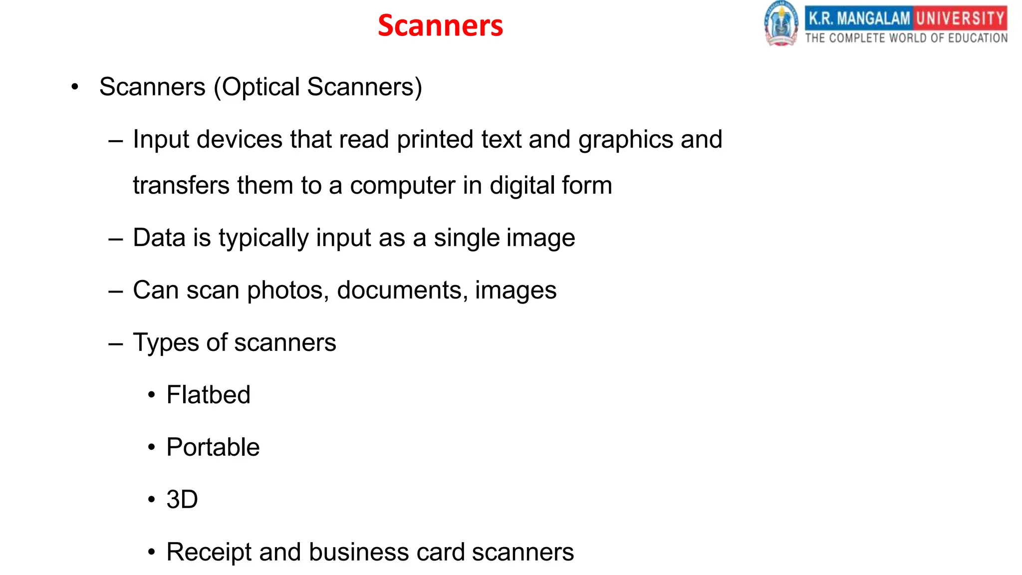 Scanners
• Scanners (Optical Scanners)
– Input devices that read printed text and graphics and
transfers them to a computer in digital form
– Data is typically input as a single image
– Can scan photos, documents, images
– Types of scanners
• Flatbed
• Portable
• 3D
• Receipt and business card scanners
 