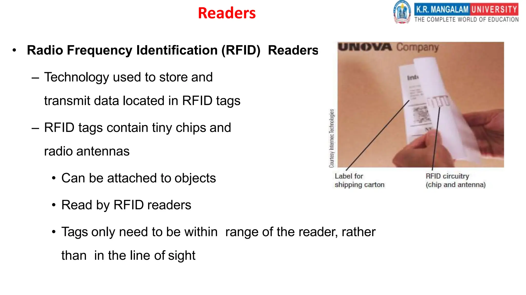 Readers
• Radio Frequency Identification (RFID) Readers
– Technology used to store and
transmit data located in RFID tags
– RFID tags contain tiny chips and
radio antennas
• Can be attached to objects
• Read by RFID readers
• Tags only need to be within range of the reader, rather
than in the line of sight
 