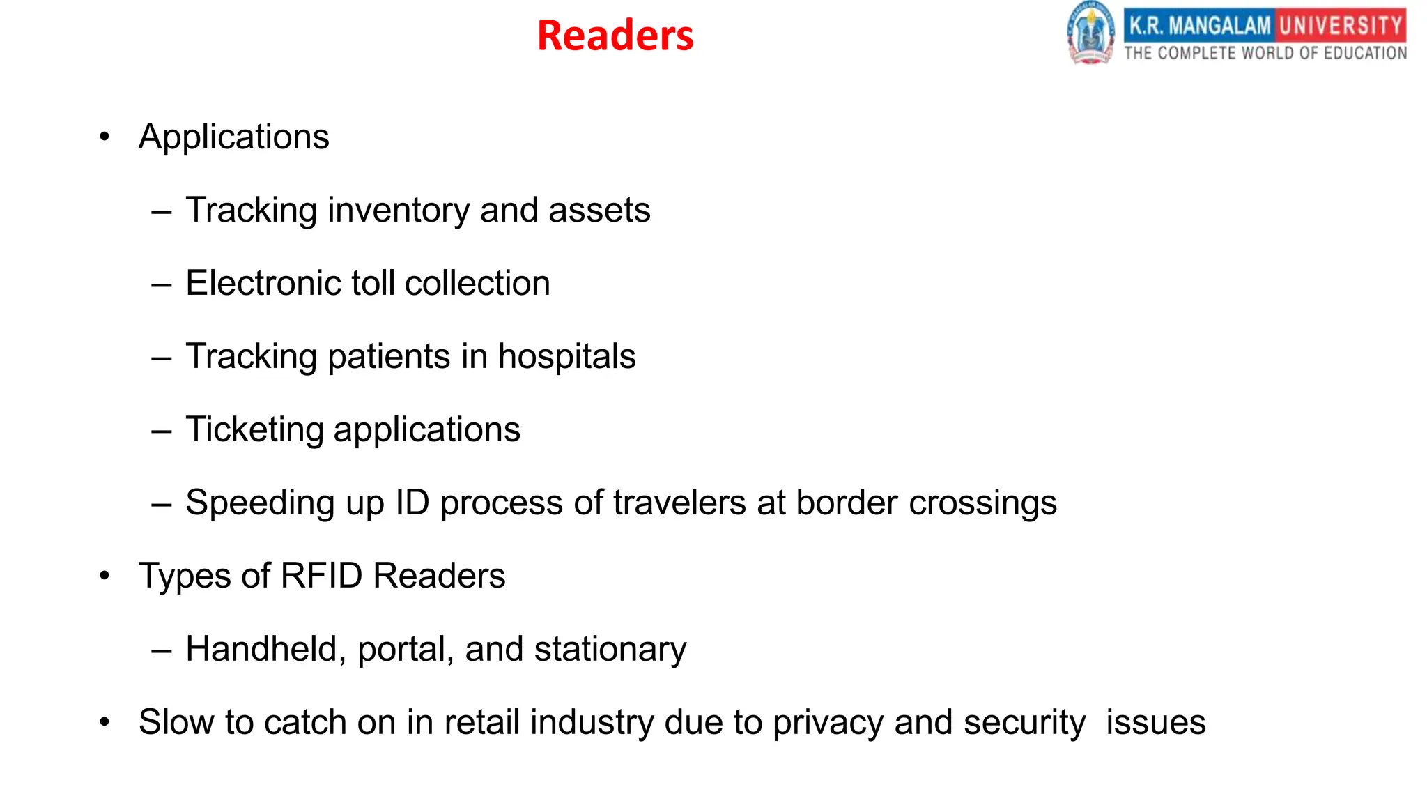 Readers
• Applications
– Tracking inventory and assets
– Electronic toll collection
– Tracking patients in hospitals
– Ticketing applications
– Speeding up ID process of travelers at border crossings
• Types of RFID Readers
– Handheld, portal, and stationary
• Slow to catch on in retail industry due to privacy and security issues
 