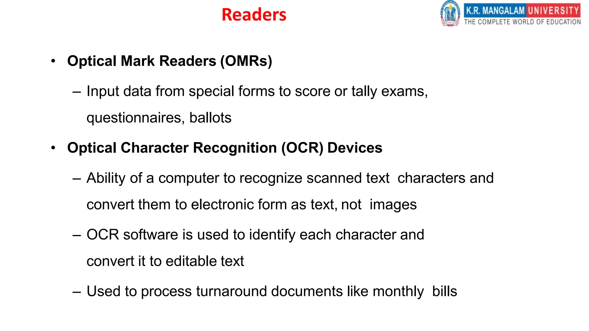Readers
• Optical Mark Readers (OMRs)
– Input data from special forms to score or tally exams,
questionnaires, ballots
• Optical Character Recognition (OCR) Devices
– Ability of a computer to recognize scanned text characters and
convert them to electronic form as text, not images
– OCR software is used to identify each character and
convert it to editable text
– Used to process turnaround documents like monthly bills
 