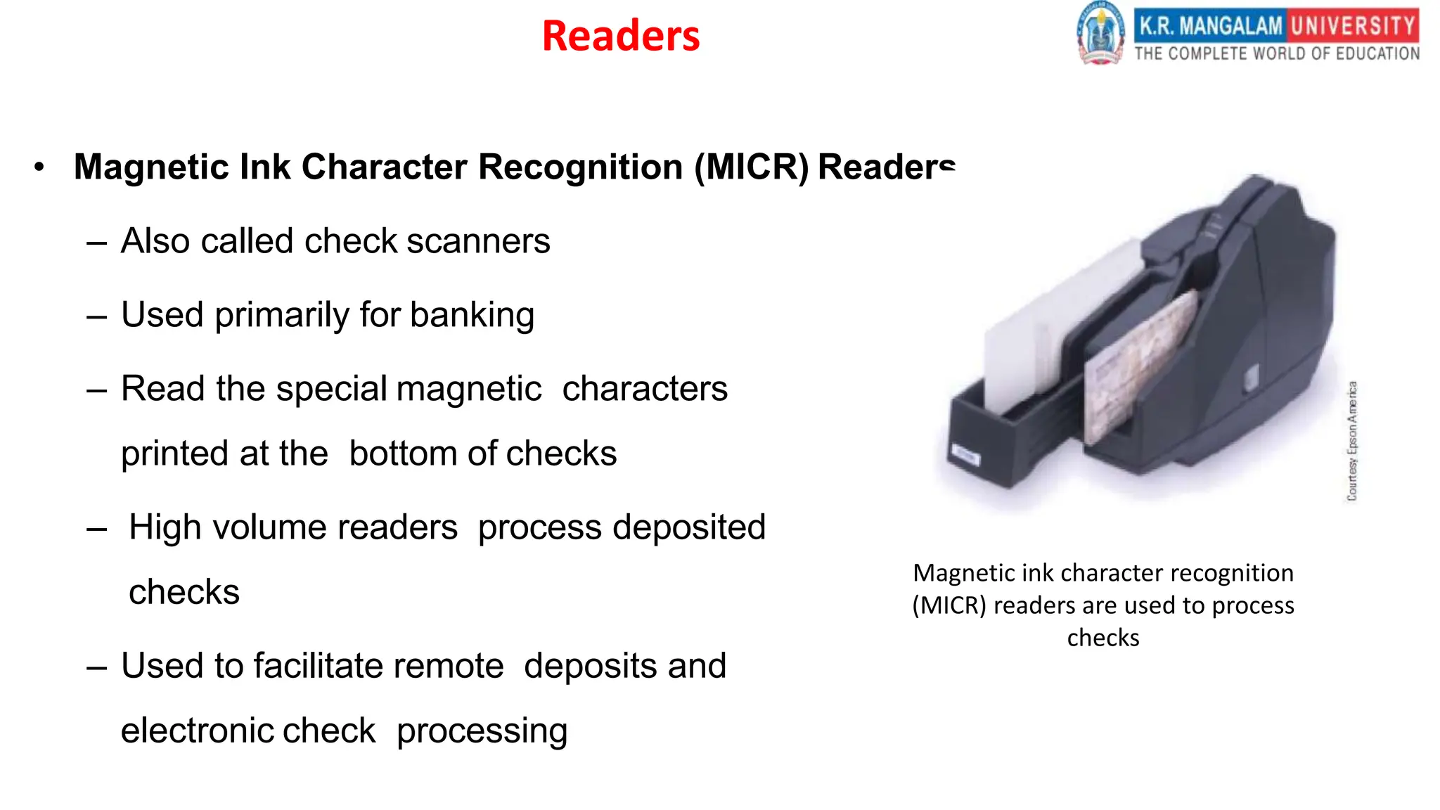 Readers
• Magnetic Ink Character Recognition (MICR) Readers
– Also called check scanners
– Used primarily for banking
– Read the special magnetic characters
printed at the bottom of checks
– High volume readers process deposited
checks
– Used to facilitate remote deposits and
electronic check processing
Magnetic ink character recognition
(MICR) readers are used to process
checks
 