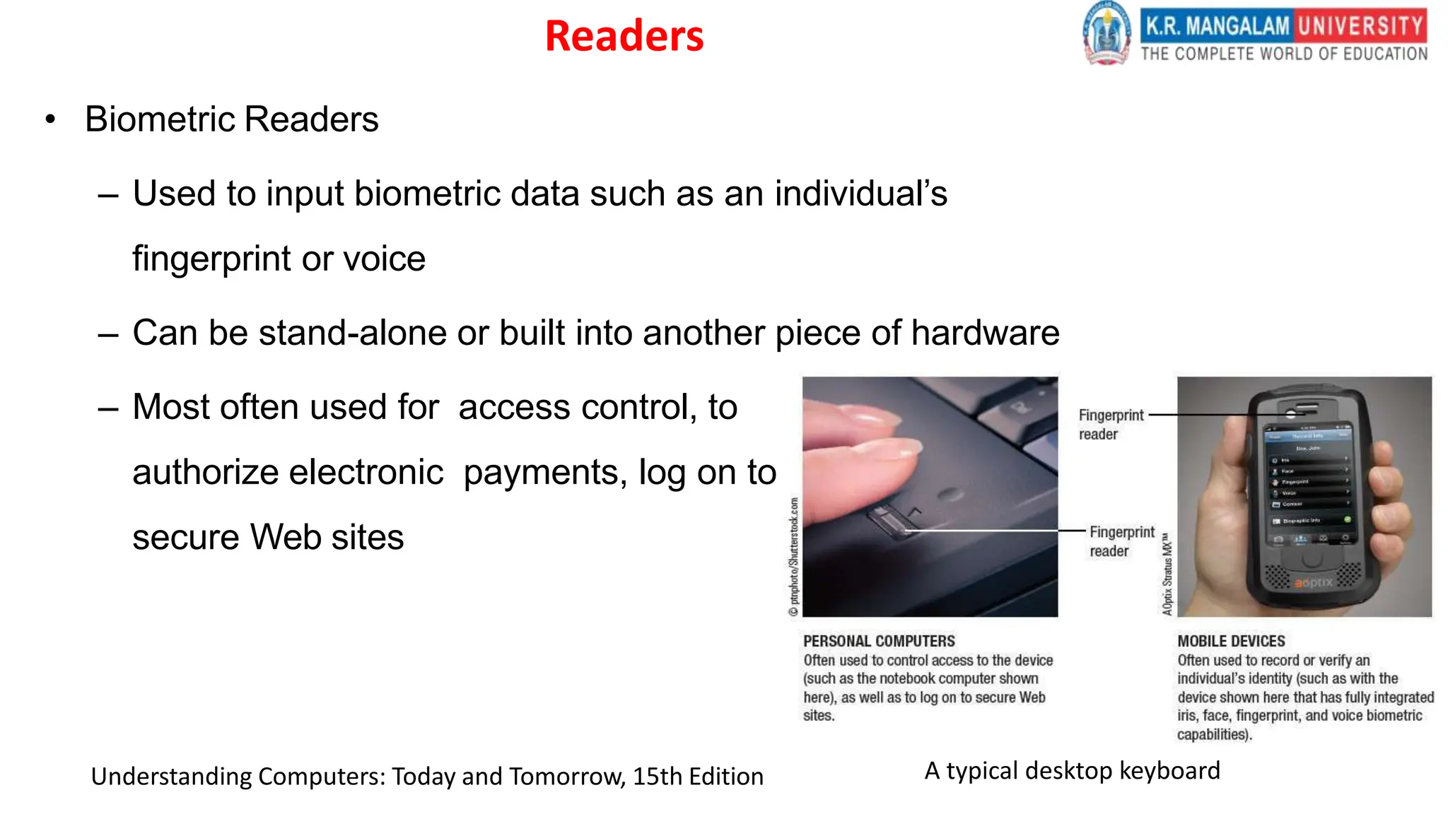 Readers
• Biometric Readers
– Used to input biometric data such as an individual’s
fingerprint or voice
– Can be stand-alone or built into another piece of hardware
– Most often used for access control, to
authorize electronic payments, log on to
secure Web sites
A typical desktop keyboard
Understanding Computers: Today and Tomorrow, 15th Edition
 