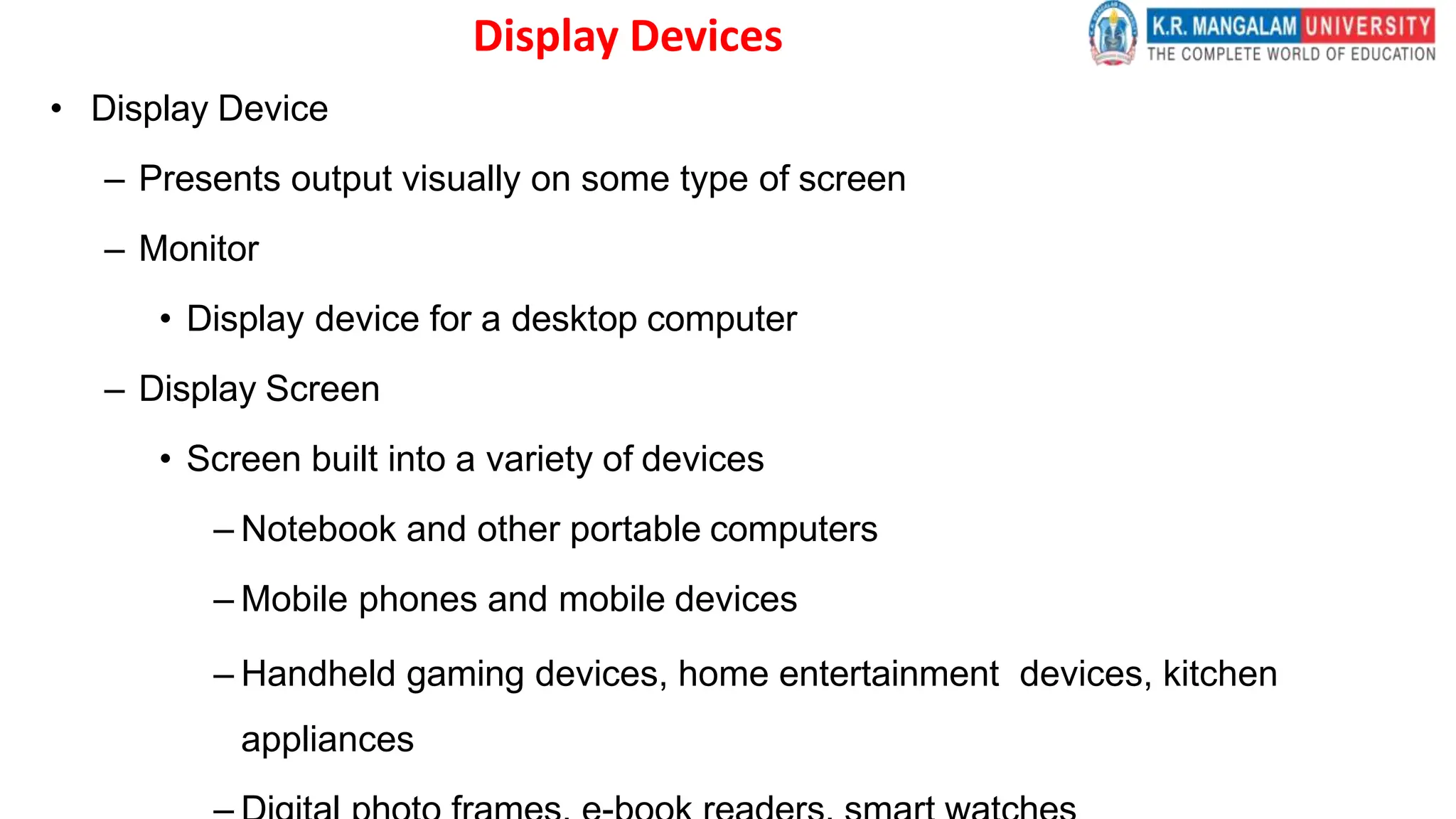 Display Devices
• Display Device
– Presents output visually on some type of screen
– Monitor
• Display device for a desktop computer
– Display Screen
• Screen built into a variety of devices
– Notebook and other portable computers
– Mobile phones and mobile devices
– Handheld gaming devices, home entertainment devices, kitchen
appliances
 