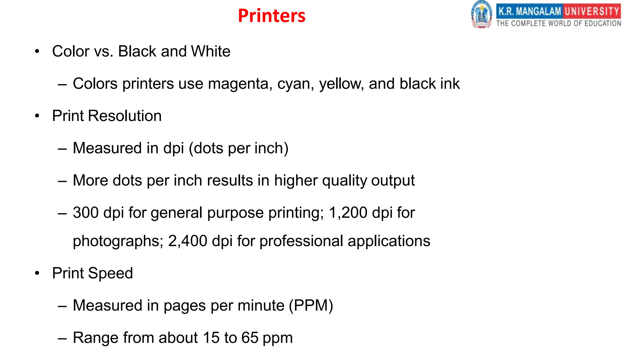 Printers
• Color vs. Black and White
– Colors printers use magenta, cyan, yellow, and black ink
• Print Resolution
– Measured in dpi (dots per inch)
– More dots per inch results in higher quality output
– 300 dpi for general purpose printing; 1,200 dpi for
photographs; 2,400 dpi for professional applications
• Print Speed
– Measured in pages per minute (PPM)
– Range from about 15 to 65 ppm
 
