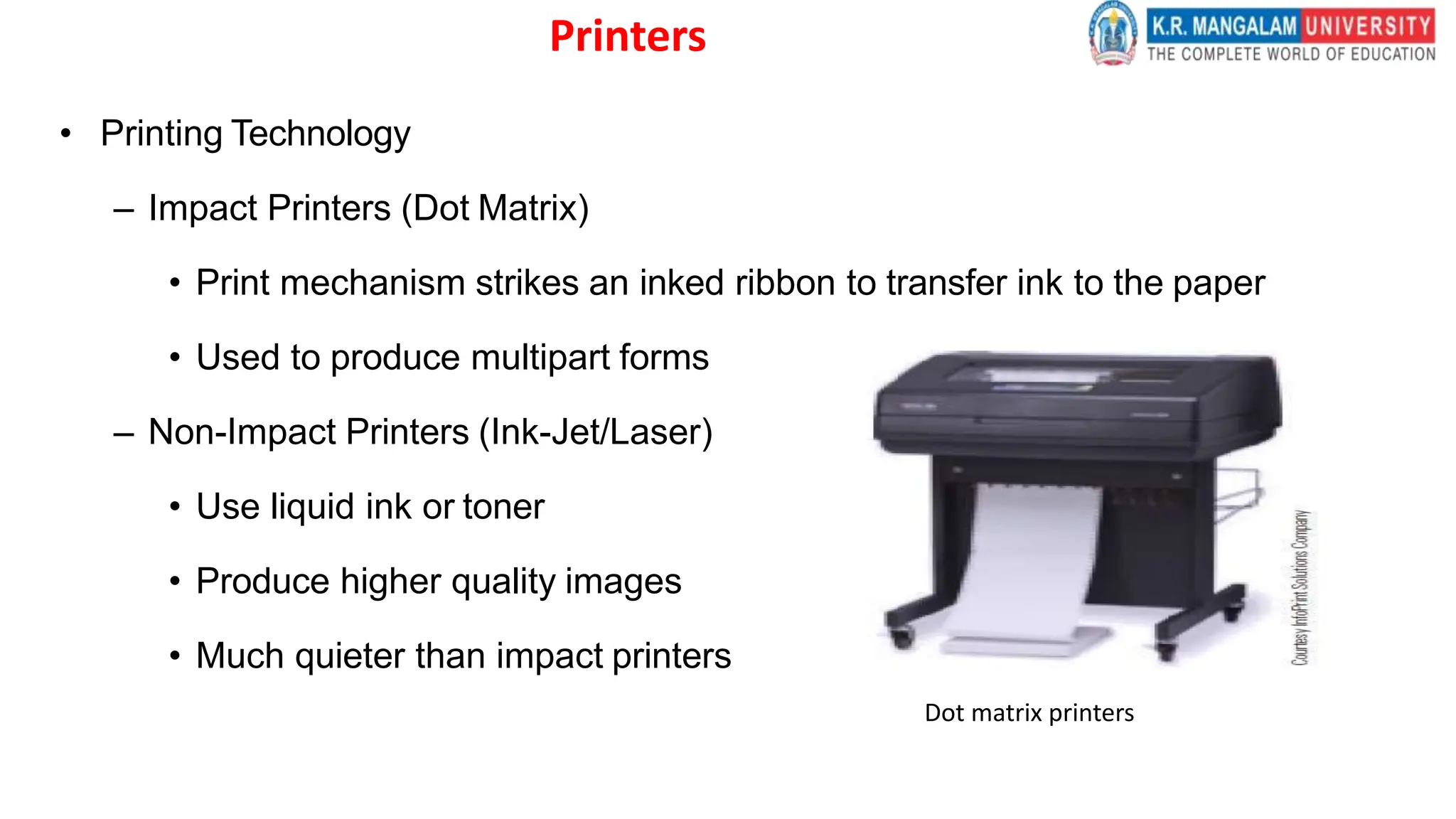 Printers
• Printing Technology
– Impact Printers (Dot Matrix)
• Print mechanism strikes an inked ribbon to transfer ink to the paper
• Used to produce multipart forms
– Non-Impact Printers (Ink-Jet/Laser)
• Use liquid ink or toner
• Produce higher quality images
• Much quieter than impact printers
Dot matrix printers
 