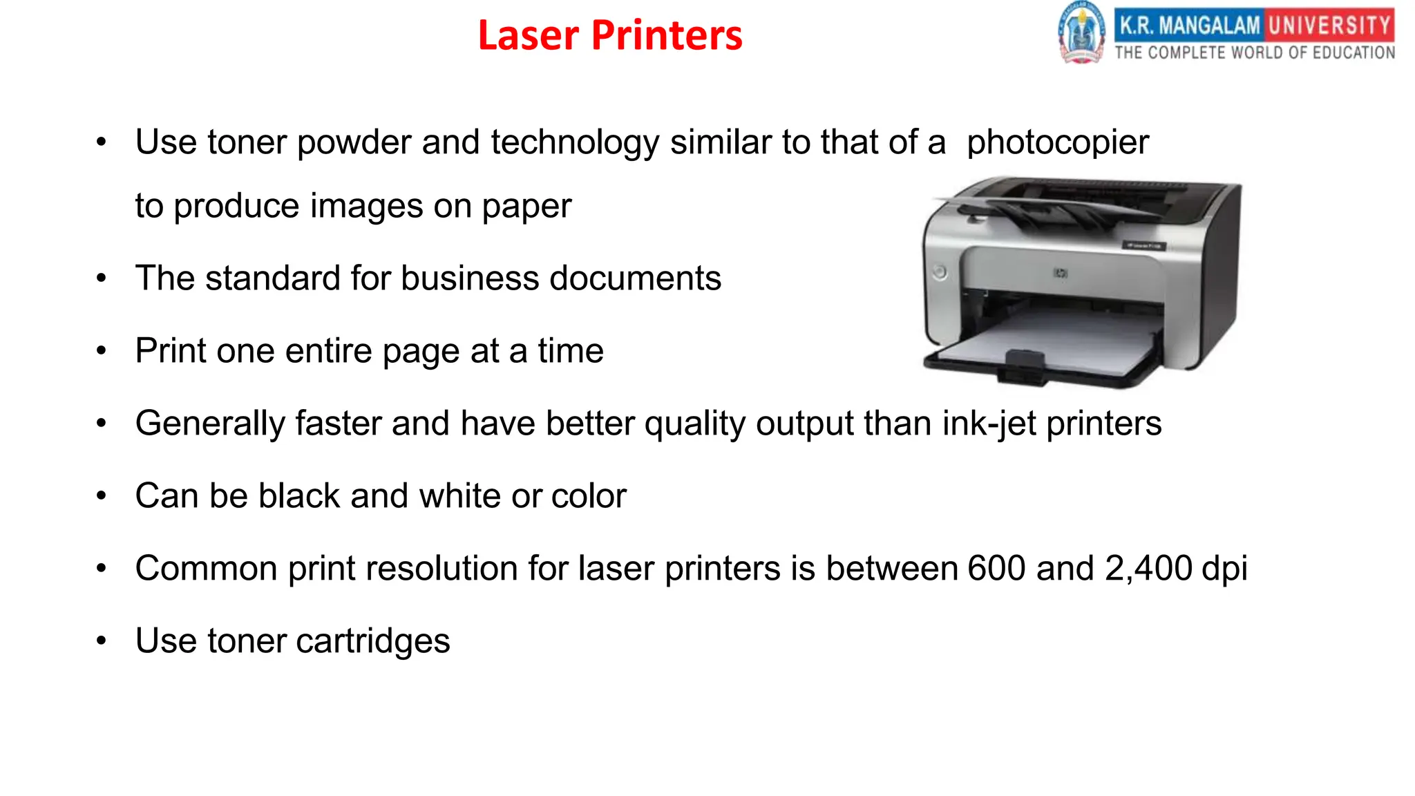 Laser Printers
• Use toner powder and technology similar to that of a photocopier
to produce images on paper
• The standard for business documents
• Print one entire page at a time
• Generally faster and have better quality output than ink-jet printers
• Can be black and white or color
• Common print resolution for laser printers is between 600 and 2,400 dpi
• Use toner cartridges
 