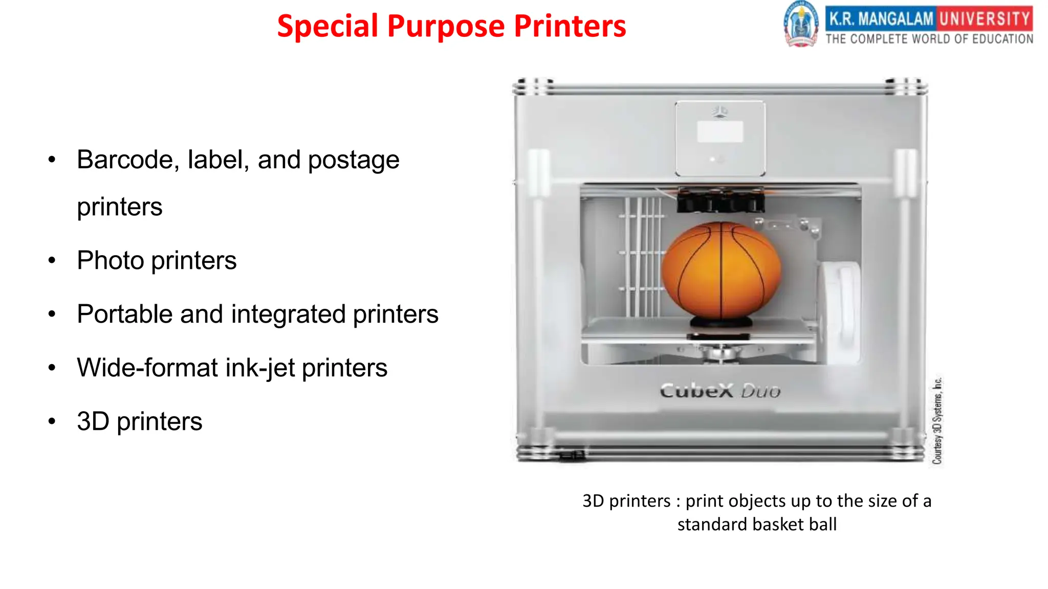 Special Purpose Printers
• Barcode, label, and postage
printers
• Photo printers
• Portable and integrated printers
• Wide-format ink-jet printers
• 3D printers
3D printers : print objects up to the size of a
standard basket ball
 