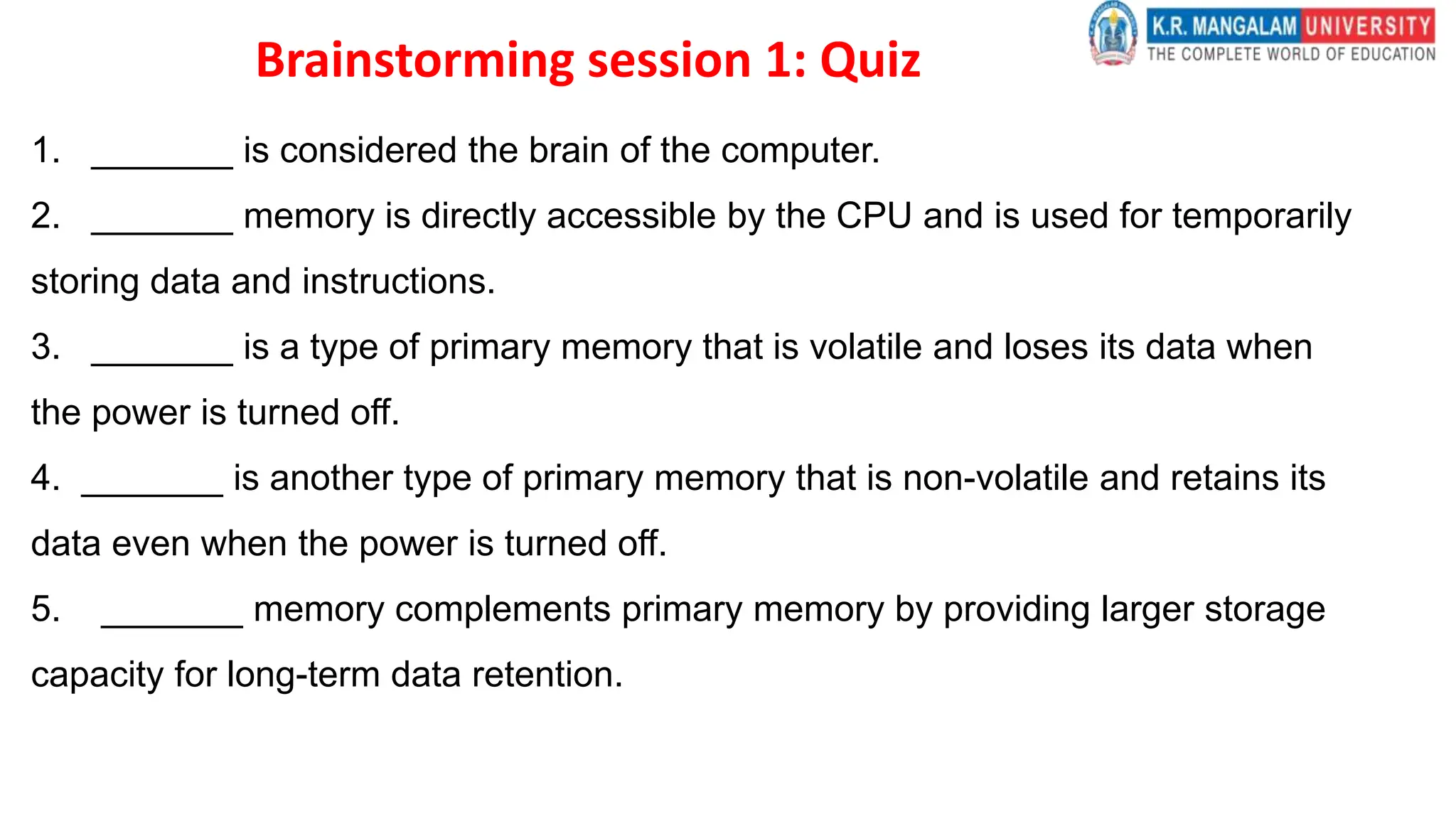 Brainstorming session 1: Quiz
1. _______ is considered the brain of the computer.
2. _______ memory is directly accessible by the CPU and is used for temporarily
storing data and instructions.
3. _______ is a type of primary memory that is volatile and loses its data when
the power is turned off.
4. _______ is another type of primary memory that is non-volatile and retains its
data even when the power is turned off.
5. _______ memory complements primary memory by providing larger storage
capacity for long-term data retention.
 