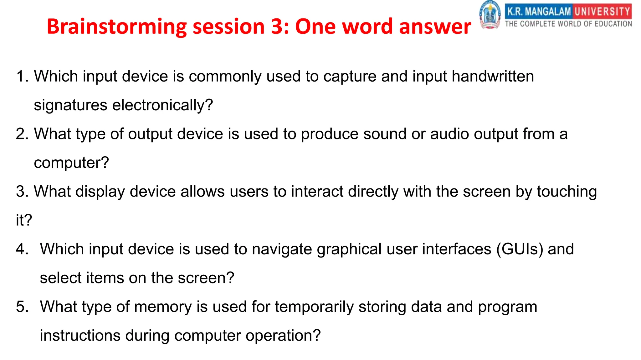 Brainstorming session 3: One word answer
1. Which input device is commonly used to capture and input handwritten
signatures electronically?
2. What type of output device is used to produce sound or audio output from a
computer?
3. What display device allows users to interact directly with the screen by touching
it?
4. Which input device is used to navigate graphical user interfaces (GUIs) and
select items on the screen?
5. What type of memory is used for temporarily storing data and program
instructions during computer operation?
 