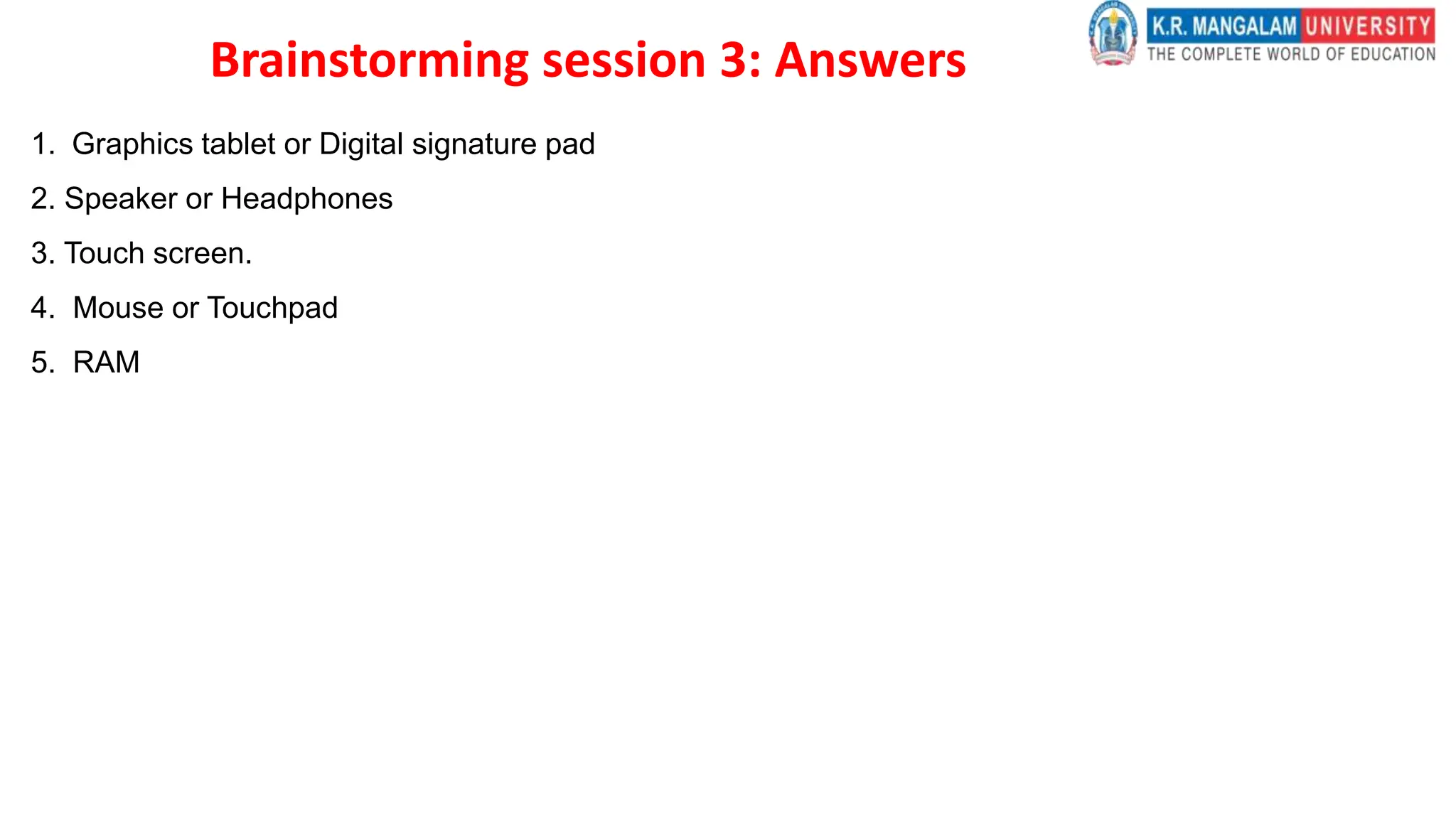 Brainstorming session 3: Answers
1. Graphics tablet or Digital signature pad
2. Speaker or Headphones
3. Touch screen.
4. Mouse or Touchpad
5. RAM
 