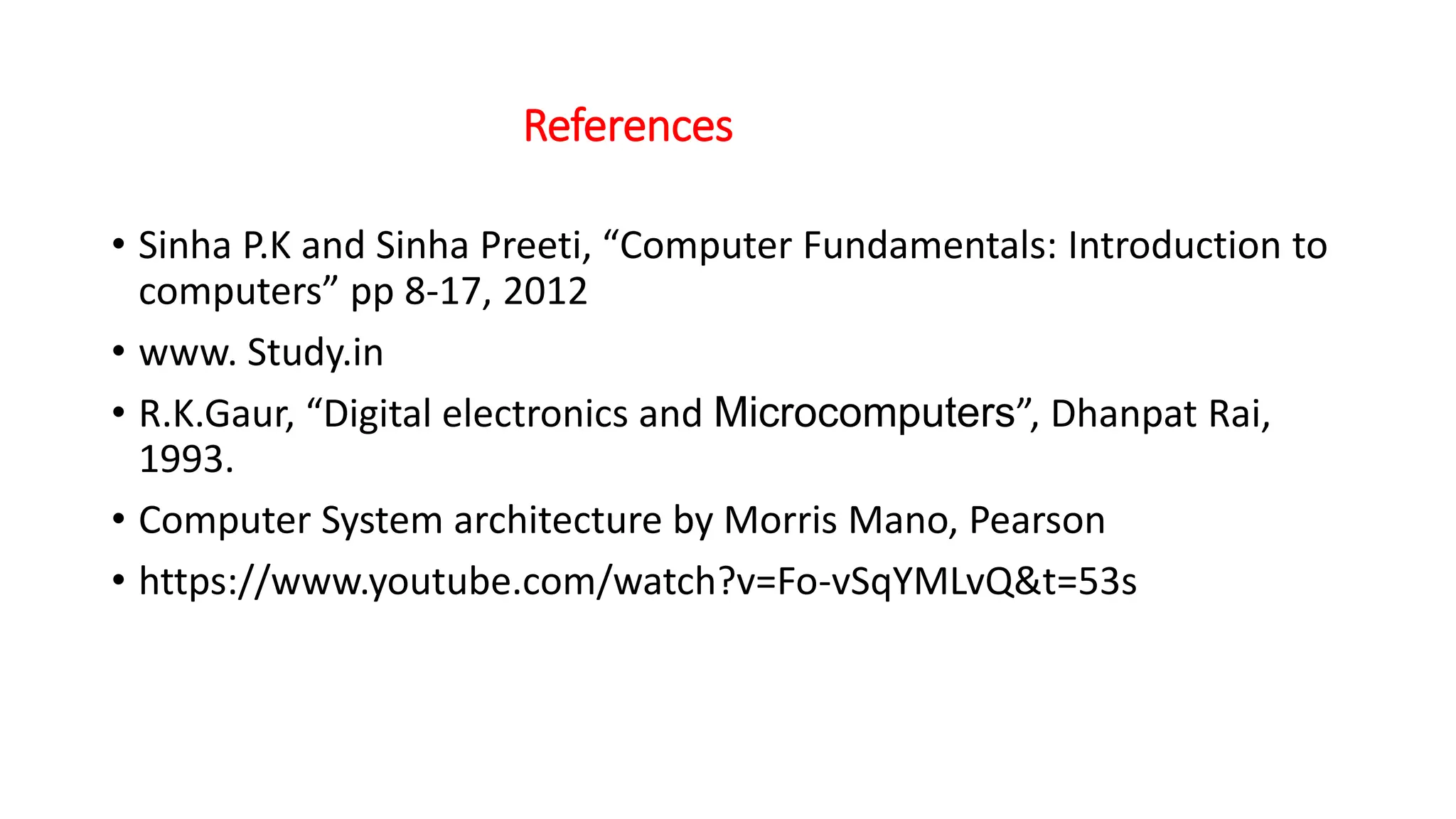 References
• Sinha P.K and Sinha Preeti, “Computer Fundamentals: Introduction to
computers” pp 8-17, 2012
• www. Study.in
• R.K.Gaur, “Digital electronics and Microcomputers”, Dhanpat Rai,
1993.
• Computer System architecture by Morris Mano, Pearson
• https://www.youtube.com/watch?v=Fo-vSqYMLvQ&t=53s
 